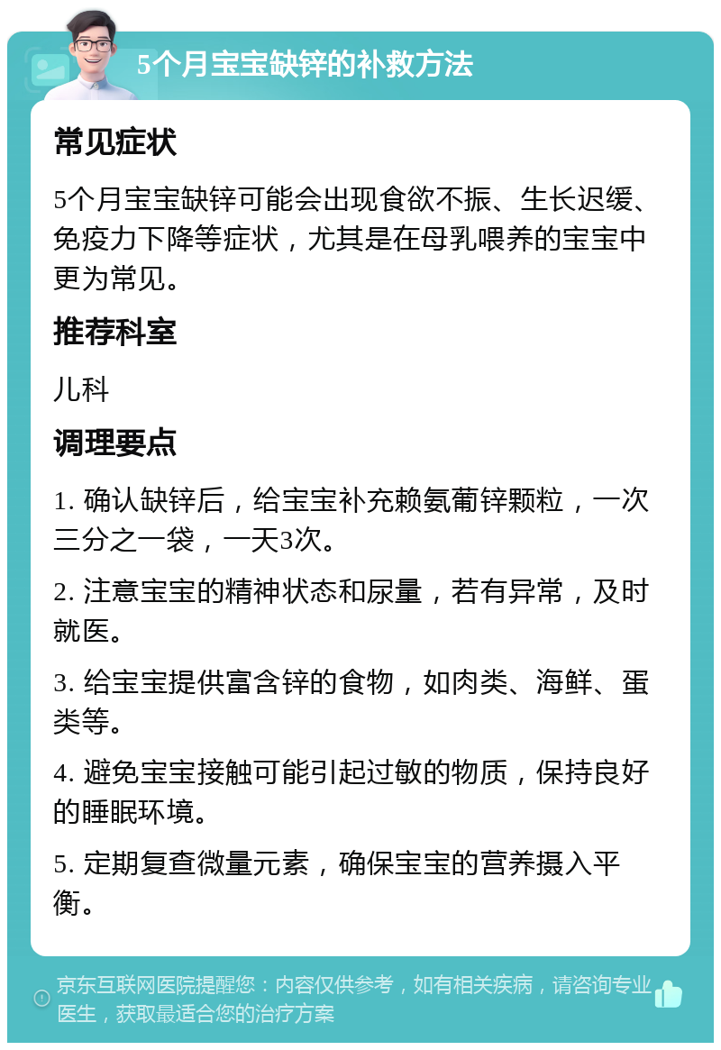 5个月宝宝缺锌的补救方法 常见症状 5个月宝宝缺锌可能会出现食欲不振、生长迟缓、免疫力下降等症状，尤其是在母乳喂养的宝宝中更为常见。 推荐科室 儿科 调理要点 1. 确认缺锌后，给宝宝补充赖氨葡锌颗粒，一次三分之一袋，一天3次。 2. 注意宝宝的精神状态和尿量，若有异常，及时就医。 3. 给宝宝提供富含锌的食物，如肉类、海鲜、蛋类等。 4. 避免宝宝接触可能引起过敏的物质，保持良好的睡眠环境。 5. 定期复查微量元素，确保宝宝的营养摄入平衡。