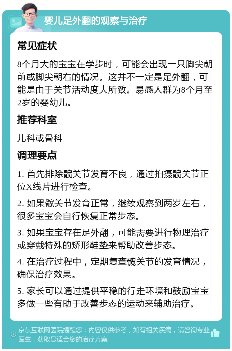 婴儿足外翻的观察与治疗 常见症状 8个月大的宝宝在学步时，可能会出现一只脚尖朝前或脚尖朝右的情况。这并不一定是足外翻，可能是由于关节活动度大所致。易感人群为8个月至2岁的婴幼儿。 推荐科室 儿科或骨科 调理要点 1. 首先排除髋关节发育不良，通过拍摄髋关节正位X线片进行检查。 2. 如果髋关节发育正常，继续观察到两岁左右，很多宝宝会自行恢复正常步态。 3. 如果宝宝存在足外翻，可能需要进行物理治疗或穿戴特殊的矫形鞋垫来帮助改善步态。 4. 在治疗过程中，定期复查髋关节的发育情况，确保治疗效果。 5. 家长可以通过提供平稳的行走环境和鼓励宝宝多做一些有助于改善步态的运动来辅助治疗。