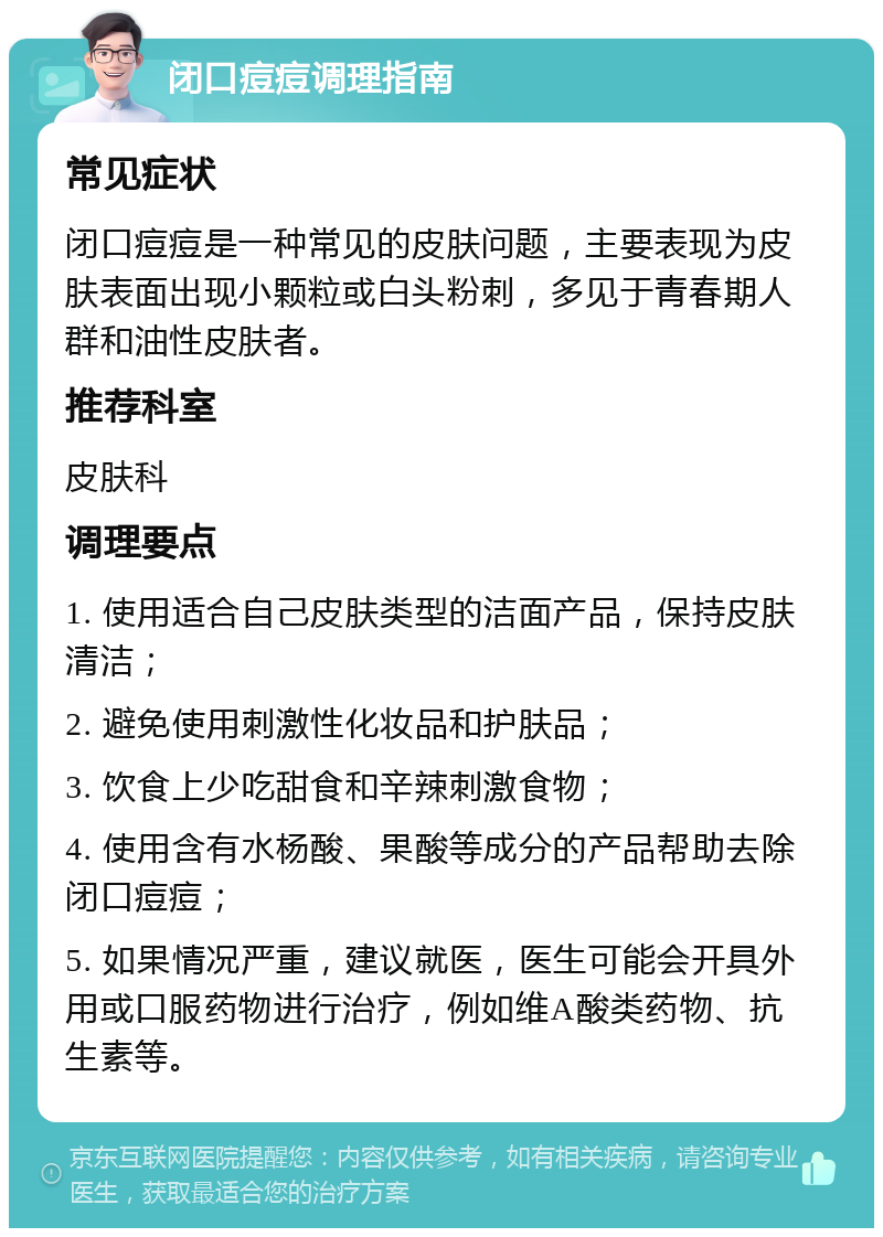 闭口痘痘调理指南 常见症状 闭口痘痘是一种常见的皮肤问题，主要表现为皮肤表面出现小颗粒或白头粉刺，多见于青春期人群和油性皮肤者。 推荐科室 皮肤科 调理要点 1. 使用适合自己皮肤类型的洁面产品，保持皮肤清洁； 2. 避免使用刺激性化妆品和护肤品； 3. 饮食上少吃甜食和辛辣刺激食物； 4. 使用含有水杨酸、果酸等成分的产品帮助去除闭口痘痘； 5. 如果情况严重，建议就医，医生可能会开具外用或口服药物进行治疗，例如维A酸类药物、抗生素等。