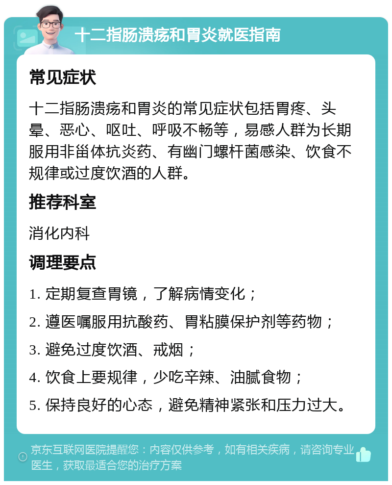 十二指肠溃疡和胃炎就医指南 常见症状 十二指肠溃疡和胃炎的常见症状包括胃疼、头晕、恶心、呕吐、呼吸不畅等，易感人群为长期服用非甾体抗炎药、有幽门螺杆菌感染、饮食不规律或过度饮酒的人群。 推荐科室 消化内科 调理要点 1. 定期复查胃镜，了解病情变化； 2. 遵医嘱服用抗酸药、胃粘膜保护剂等药物； 3. 避免过度饮酒、戒烟； 4. 饮食上要规律，少吃辛辣、油腻食物； 5. 保持良好的心态，避免精神紧张和压力过大。