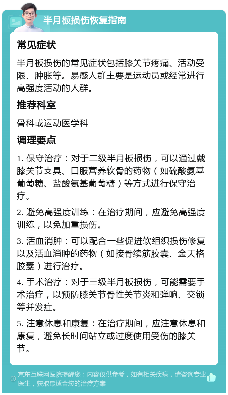 半月板损伤恢复指南 常见症状 半月板损伤的常见症状包括膝关节疼痛、活动受限、肿胀等。易感人群主要是运动员或经常进行高强度活动的人群。 推荐科室 骨科或运动医学科 调理要点 1. 保守治疗：对于二级半月板损伤，可以通过戴膝关节支具、口服营养软骨的药物（如硫酸氨基葡萄糖、盐酸氨基葡萄糖）等方式进行保守治疗。 2. 避免高强度训练：在治疗期间，应避免高强度训练，以免加重损伤。 3. 活血消肿：可以配合一些促进软组织损伤修复以及活血消肿的药物（如接骨续筋胶囊、金天格胶囊）进行治疗。 4. 手术治疗：对于三级半月板损伤，可能需要手术治疗，以预防膝关节骨性关节炎和弹响、交锁等并发症。 5. 注意休息和康复：在治疗期间，应注意休息和康复，避免长时间站立或过度使用受伤的膝关节。