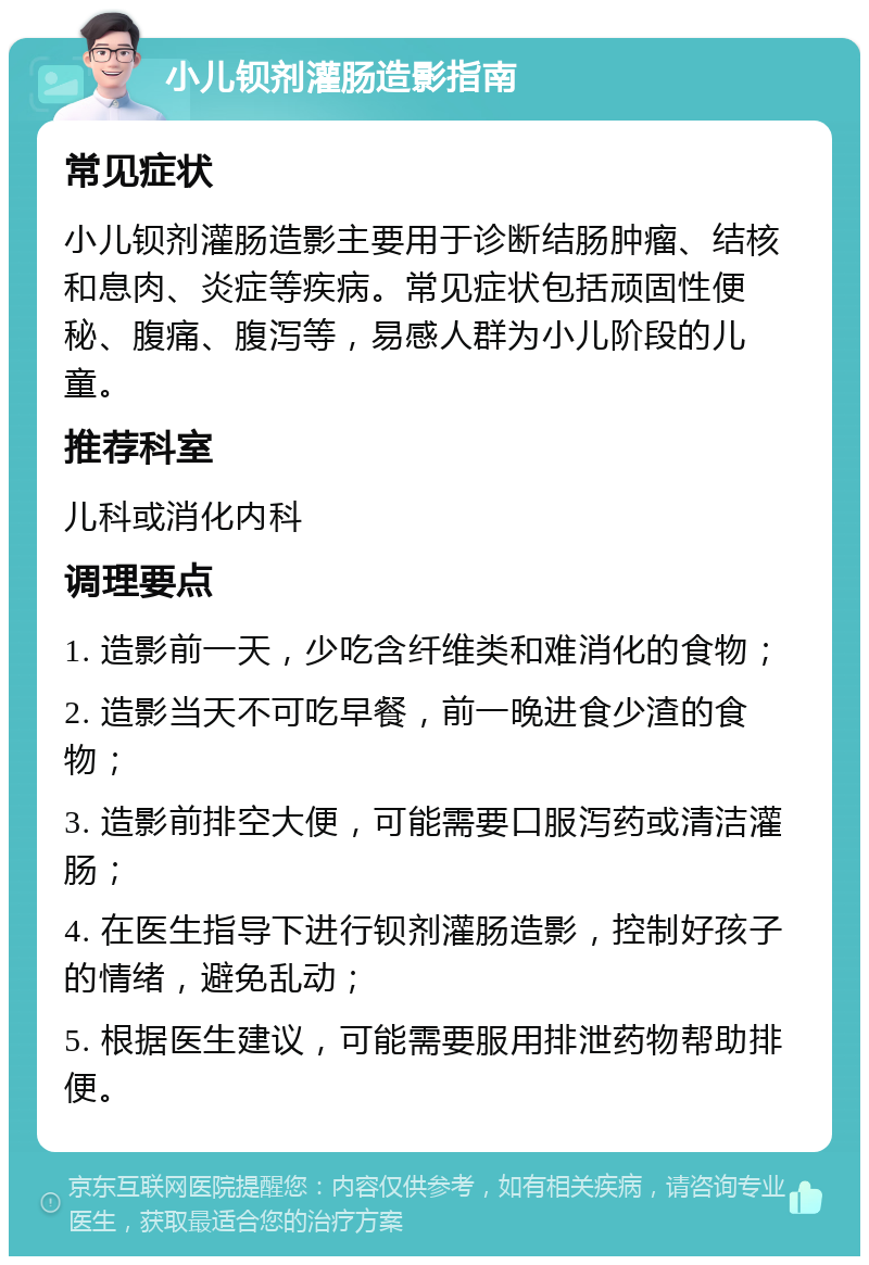 小儿钡剂灌肠造影指南 常见症状 小儿钡剂灌肠造影主要用于诊断结肠肿瘤、结核和息肉、炎症等疾病。常见症状包括顽固性便秘、腹痛、腹泻等，易感人群为小儿阶段的儿童。 推荐科室 儿科或消化内科 调理要点 1. 造影前一天，少吃含纤维类和难消化的食物； 2. 造影当天不可吃早餐，前一晚进食少渣的食物； 3. 造影前排空大便，可能需要口服泻药或清洁灌肠； 4. 在医生指导下进行钡剂灌肠造影，控制好孩子的情绪，避免乱动； 5. 根据医生建议，可能需要服用排泄药物帮助排便。