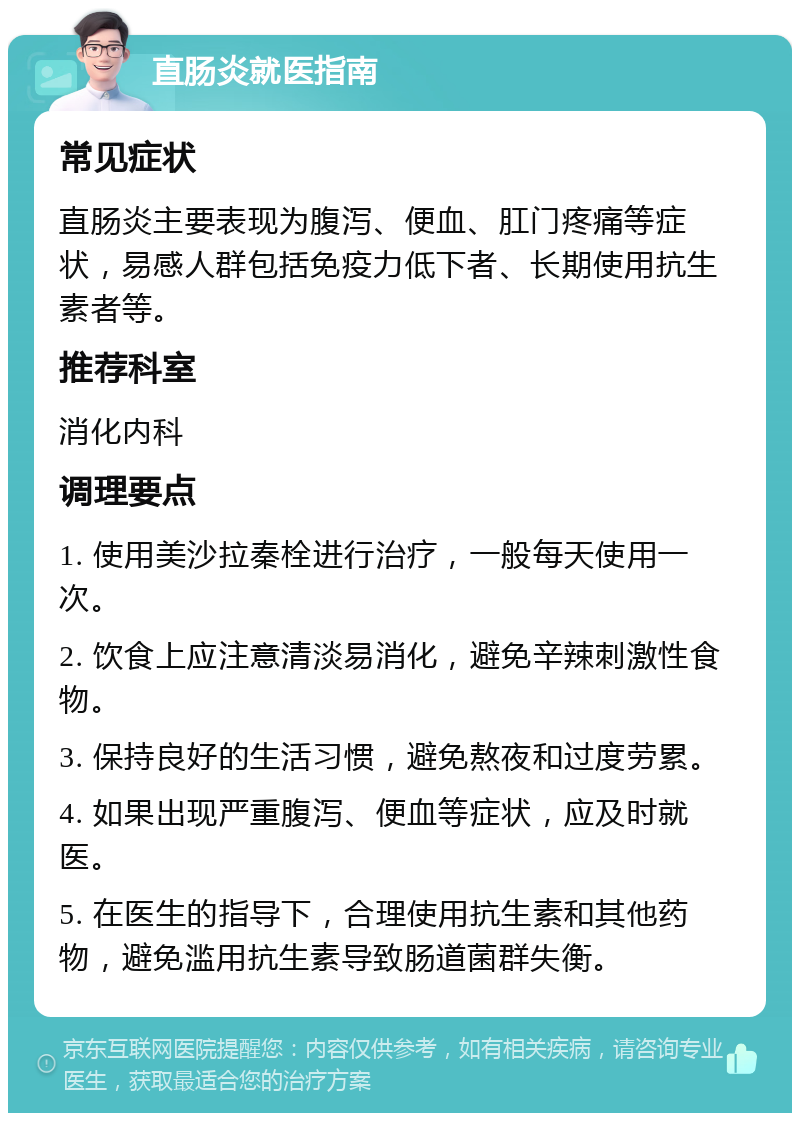 直肠炎就医指南 常见症状 直肠炎主要表现为腹泻、便血、肛门疼痛等症状，易感人群包括免疫力低下者、长期使用抗生素者等。 推荐科室 消化内科 调理要点 1. 使用美沙拉秦栓进行治疗，一般每天使用一次。 2. 饮食上应注意清淡易消化，避免辛辣刺激性食物。 3. 保持良好的生活习惯，避免熬夜和过度劳累。 4. 如果出现严重腹泻、便血等症状，应及时就医。 5. 在医生的指导下，合理使用抗生素和其他药物，避免滥用抗生素导致肠道菌群失衡。