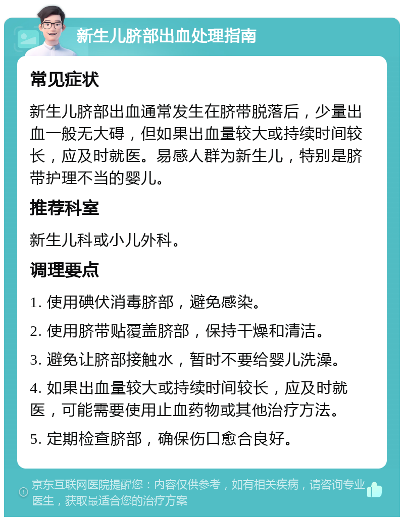 新生儿脐部出血处理指南 常见症状 新生儿脐部出血通常发生在脐带脱落后，少量出血一般无大碍，但如果出血量较大或持续时间较长，应及时就医。易感人群为新生儿，特别是脐带护理不当的婴儿。 推荐科室 新生儿科或小儿外科。 调理要点 1. 使用碘伏消毒脐部，避免感染。 2. 使用脐带贴覆盖脐部，保持干燥和清洁。 3. 避免让脐部接触水，暂时不要给婴儿洗澡。 4. 如果出血量较大或持续时间较长，应及时就医，可能需要使用止血药物或其他治疗方法。 5. 定期检查脐部，确保伤口愈合良好。