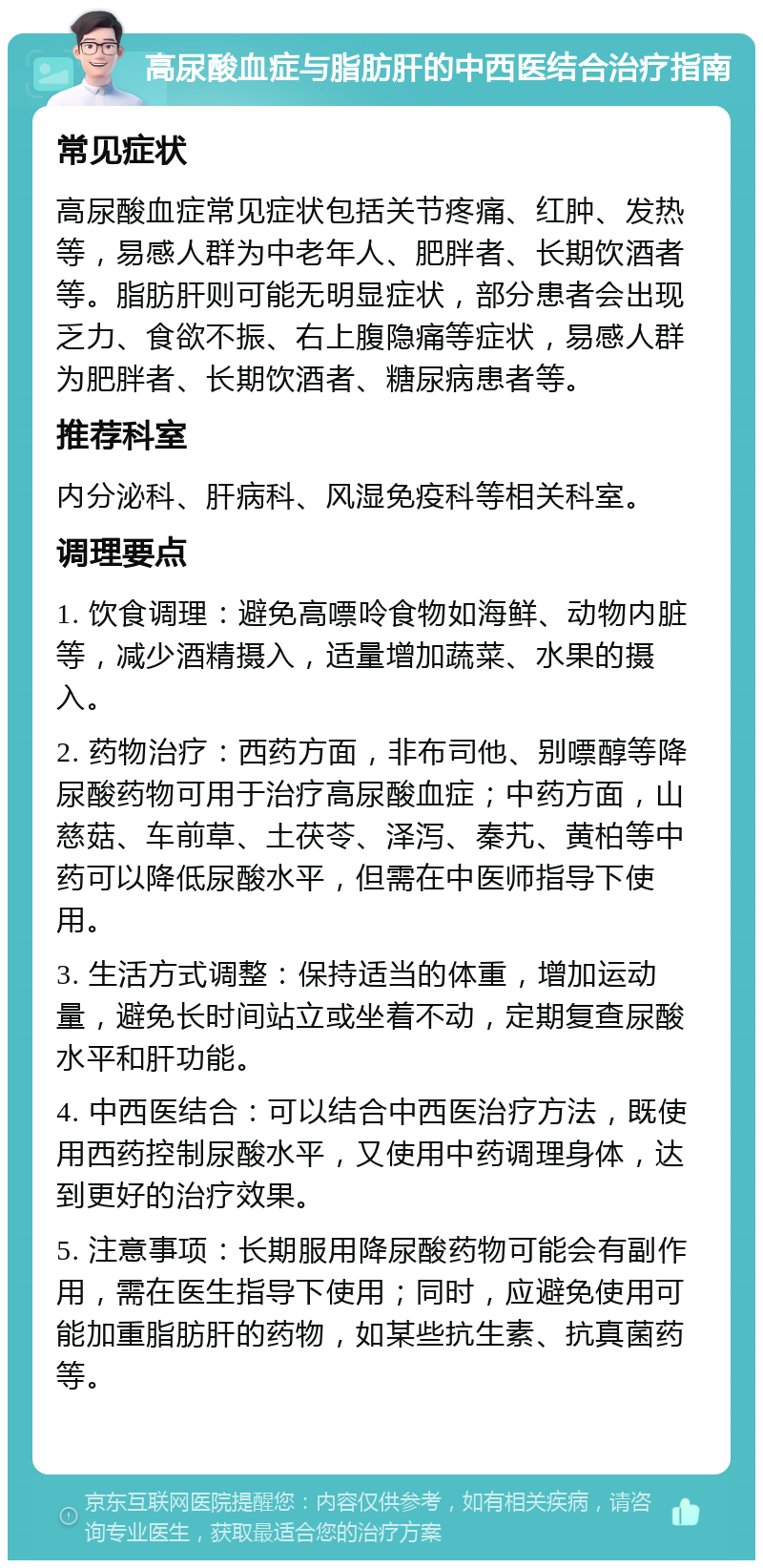 高尿酸血症与脂肪肝的中西医结合治疗指南 常见症状 高尿酸血症常见症状包括关节疼痛、红肿、发热等，易感人群为中老年人、肥胖者、长期饮酒者等。脂肪肝则可能无明显症状，部分患者会出现乏力、食欲不振、右上腹隐痛等症状，易感人群为肥胖者、长期饮酒者、糖尿病患者等。 推荐科室 内分泌科、肝病科、风湿免疫科等相关科室。 调理要点 1. 饮食调理：避免高嘌呤食物如海鲜、动物内脏等，减少酒精摄入，适量增加蔬菜、水果的摄入。 2. 药物治疗：西药方面，非布司他、别嘌醇等降尿酸药物可用于治疗高尿酸血症；中药方面，山慈菇、车前草、土茯苓、泽泻、秦艽、黄柏等中药可以降低尿酸水平，但需在中医师指导下使用。 3. 生活方式调整：保持适当的体重，增加运动量，避免长时间站立或坐着不动，定期复查尿酸水平和肝功能。 4. 中西医结合：可以结合中西医治疗方法，既使用西药控制尿酸水平，又使用中药调理身体，达到更好的治疗效果。 5. 注意事项：长期服用降尿酸药物可能会有副作用，需在医生指导下使用；同时，应避免使用可能加重脂肪肝的药物，如某些抗生素、抗真菌药等。