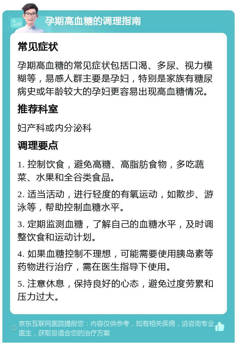 孕期高血糖的调理指南 常见症状 孕期高血糖的常见症状包括口渴、多尿、视力模糊等，易感人群主要是孕妇，特别是家族有糖尿病史或年龄较大的孕妇更容易出现高血糖情况。 推荐科室 妇产科或内分泌科 调理要点 1. 控制饮食，避免高糖、高脂肪食物，多吃蔬菜、水果和全谷类食品。 2. 适当活动，进行轻度的有氧运动，如散步、游泳等，帮助控制血糖水平。 3. 定期监测血糖，了解自己的血糖水平，及时调整饮食和运动计划。 4. 如果血糖控制不理想，可能需要使用胰岛素等药物进行治疗，需在医生指导下使用。 5. 注意休息，保持良好的心态，避免过度劳累和压力过大。