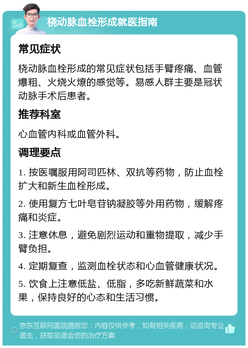 桡动脉血栓形成就医指南 常见症状 桡动脉血栓形成的常见症状包括手臂疼痛、血管爆粗、火烧火燎的感觉等。易感人群主要是冠状动脉手术后患者。 推荐科室 心血管内科或血管外科。 调理要点 1. 按医嘱服用阿司匹林、双抗等药物，防止血栓扩大和新生血栓形成。 2. 使用复方七叶皂苷钠凝胶等外用药物，缓解疼痛和炎症。 3. 注意休息，避免剧烈运动和重物提取，减少手臂负担。 4. 定期复查，监测血栓状态和心血管健康状况。 5. 饮食上注意低盐、低脂，多吃新鲜蔬菜和水果，保持良好的心态和生活习惯。