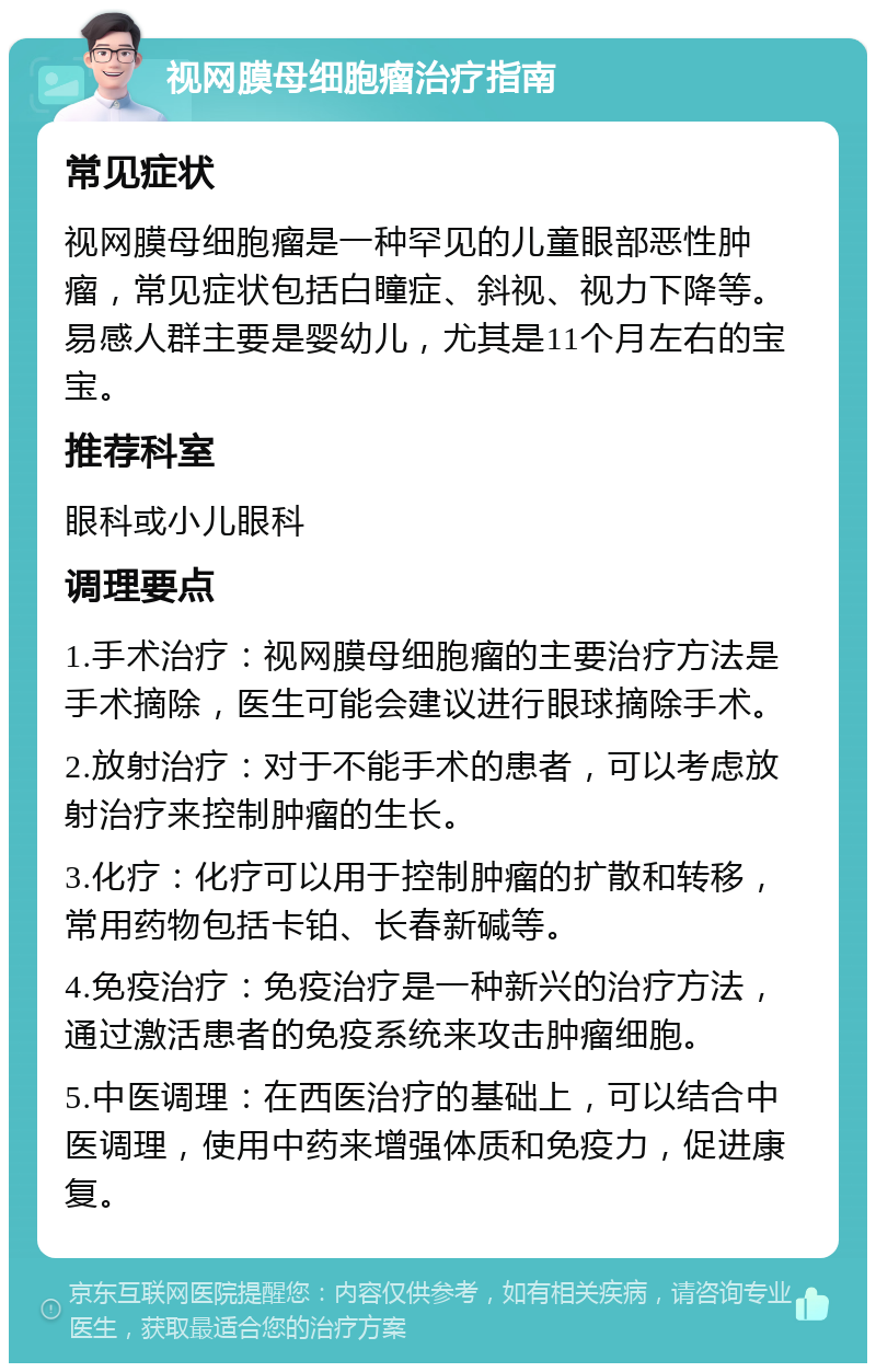 视网膜母细胞瘤治疗指南 常见症状 视网膜母细胞瘤是一种罕见的儿童眼部恶性肿瘤，常见症状包括白瞳症、斜视、视力下降等。易感人群主要是婴幼儿，尤其是11个月左右的宝宝。 推荐科室 眼科或小儿眼科 调理要点 1.手术治疗：视网膜母细胞瘤的主要治疗方法是手术摘除，医生可能会建议进行眼球摘除手术。 2.放射治疗：对于不能手术的患者，可以考虑放射治疗来控制肿瘤的生长。 3.化疗：化疗可以用于控制肿瘤的扩散和转移，常用药物包括卡铂、长春新碱等。 4.免疫治疗：免疫治疗是一种新兴的治疗方法，通过激活患者的免疫系统来攻击肿瘤细胞。 5.中医调理：在西医治疗的基础上，可以结合中医调理，使用中药来增强体质和免疫力，促进康复。