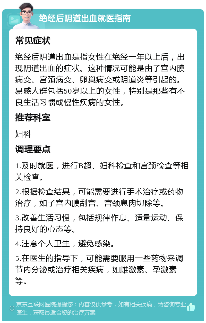 绝经后阴道出血就医指南 常见症状 绝经后阴道出血是指女性在绝经一年以上后，出现阴道出血的症状。这种情况可能是由子宫内膜病变、宫颈病变、卵巢病变或阴道炎等引起的。易感人群包括50岁以上的女性，特别是那些有不良生活习惯或慢性疾病的女性。 推荐科室 妇科 调理要点 1.及时就医，进行B超、妇科检查和宫颈检查等相关检查。 2.根据检查结果，可能需要进行手术治疗或药物治疗，如子宫内膜刮宫、宫颈息肉切除等。 3.改善生活习惯，包括规律作息、适量运动、保持良好的心态等。 4.注意个人卫生，避免感染。 5.在医生的指导下，可能需要服用一些药物来调节内分泌或治疗相关疾病，如雌激素、孕激素等。