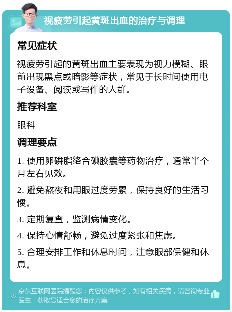 视疲劳引起黄斑出血的治疗与调理 常见症状 视疲劳引起的黄斑出血主要表现为视力模糊、眼前出现黑点或暗影等症状，常见于长时间使用电子设备、阅读或写作的人群。 推荐科室 眼科 调理要点 1. 使用卵磷脂络合碘胶囊等药物治疗，通常半个月左右见效。 2. 避免熬夜和用眼过度劳累，保持良好的生活习惯。 3. 定期复查，监测病情变化。 4. 保持心情舒畅，避免过度紧张和焦虑。 5. 合理安排工作和休息时间，注意眼部保健和休息。