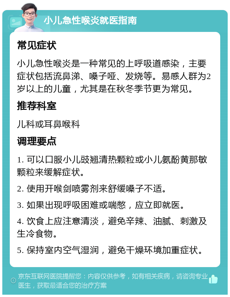 小儿急性喉炎就医指南 常见症状 小儿急性喉炎是一种常见的上呼吸道感染，主要症状包括流鼻涕、嗓子哑、发烧等。易感人群为2岁以上的儿童，尤其是在秋冬季节更为常见。 推荐科室 儿科或耳鼻喉科 调理要点 1. 可以口服小儿豉翘清热颗粒或小儿氨酚黄那敏颗粒来缓解症状。 2. 使用开喉剑喷雾剂来舒缓嗓子不适。 3. 如果出现呼吸困难或喘憋，应立即就医。 4. 饮食上应注意清淡，避免辛辣、油腻、刺激及生冷食物。 5. 保持室内空气湿润，避免干燥环境加重症状。