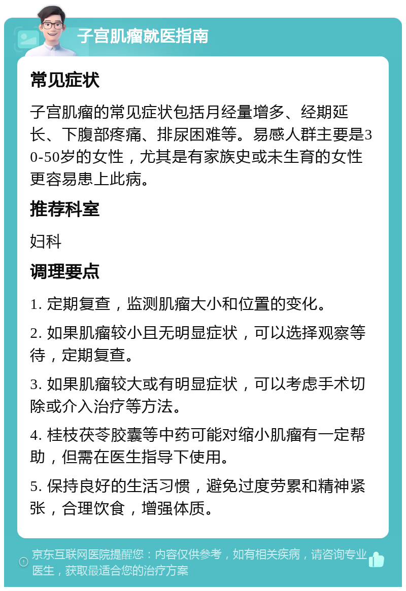 子宫肌瘤就医指南 常见症状 子宫肌瘤的常见症状包括月经量增多、经期延长、下腹部疼痛、排尿困难等。易感人群主要是30-50岁的女性，尤其是有家族史或未生育的女性更容易患上此病。 推荐科室 妇科 调理要点 1. 定期复查，监测肌瘤大小和位置的变化。 2. 如果肌瘤较小且无明显症状，可以选择观察等待，定期复查。 3. 如果肌瘤较大或有明显症状，可以考虑手术切除或介入治疗等方法。 4. 桂枝茯苓胶囊等中药可能对缩小肌瘤有一定帮助，但需在医生指导下使用。 5. 保持良好的生活习惯，避免过度劳累和精神紧张，合理饮食，增强体质。