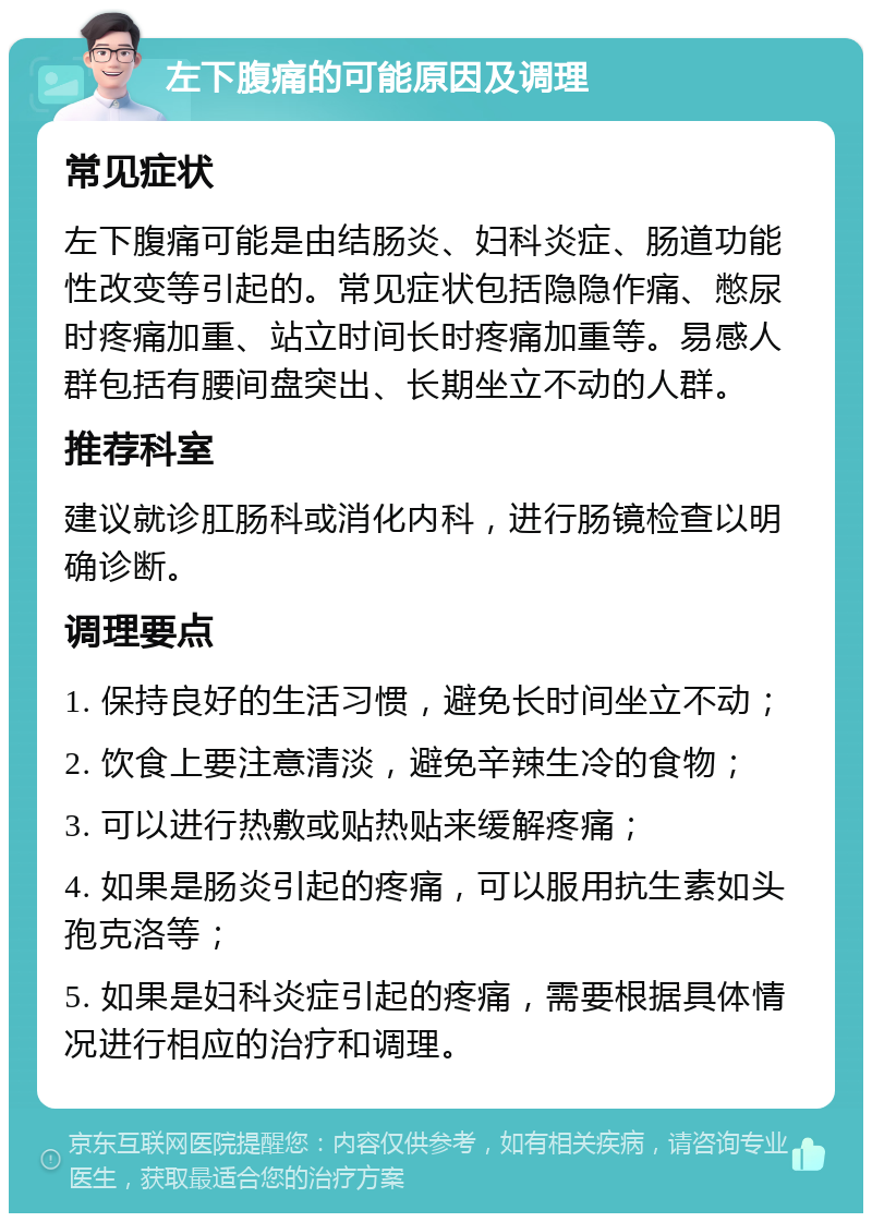 左下腹痛的可能原因及调理 常见症状 左下腹痛可能是由结肠炎、妇科炎症、肠道功能性改变等引起的。常见症状包括隐隐作痛、憋尿时疼痛加重、站立时间长时疼痛加重等。易感人群包括有腰间盘突出、长期坐立不动的人群。 推荐科室 建议就诊肛肠科或消化内科，进行肠镜检查以明确诊断。 调理要点 1. 保持良好的生活习惯，避免长时间坐立不动； 2. 饮食上要注意清淡，避免辛辣生冷的食物； 3. 可以进行热敷或贴热贴来缓解疼痛； 4. 如果是肠炎引起的疼痛，可以服用抗生素如头孢克洛等； 5. 如果是妇科炎症引起的疼痛，需要根据具体情况进行相应的治疗和调理。