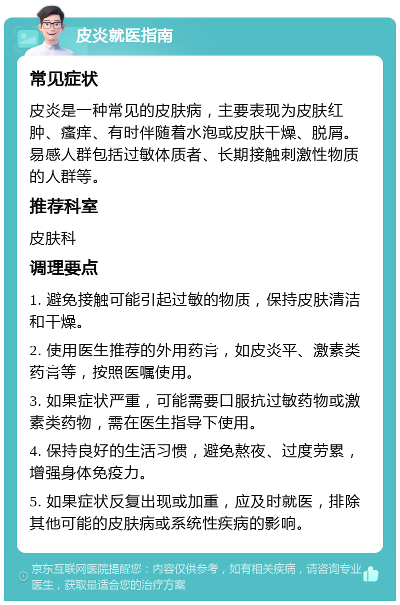 皮炎就医指南 常见症状 皮炎是一种常见的皮肤病，主要表现为皮肤红肿、瘙痒、有时伴随着水泡或皮肤干燥、脱屑。易感人群包括过敏体质者、长期接触刺激性物质的人群等。 推荐科室 皮肤科 调理要点 1. 避免接触可能引起过敏的物质，保持皮肤清洁和干燥。 2. 使用医生推荐的外用药膏，如皮炎平、激素类药膏等，按照医嘱使用。 3. 如果症状严重，可能需要口服抗过敏药物或激素类药物，需在医生指导下使用。 4. 保持良好的生活习惯，避免熬夜、过度劳累，增强身体免疫力。 5. 如果症状反复出现或加重，应及时就医，排除其他可能的皮肤病或系统性疾病的影响。