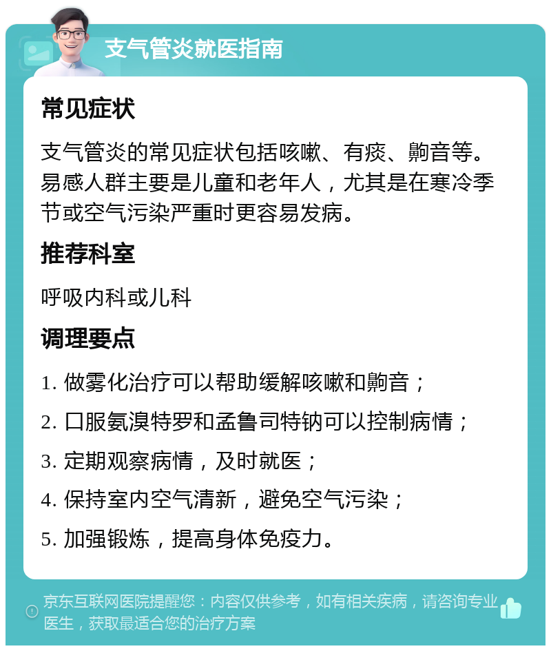 支气管炎就医指南 常见症状 支气管炎的常见症状包括咳嗽、有痰、齁音等。易感人群主要是儿童和老年人，尤其是在寒冷季节或空气污染严重时更容易发病。 推荐科室 呼吸内科或儿科 调理要点 1. 做雾化治疗可以帮助缓解咳嗽和齁音； 2. 口服氨溴特罗和孟鲁司特钠可以控制病情； 3. 定期观察病情，及时就医； 4. 保持室内空气清新，避免空气污染； 5. 加强锻炼，提高身体免疫力。