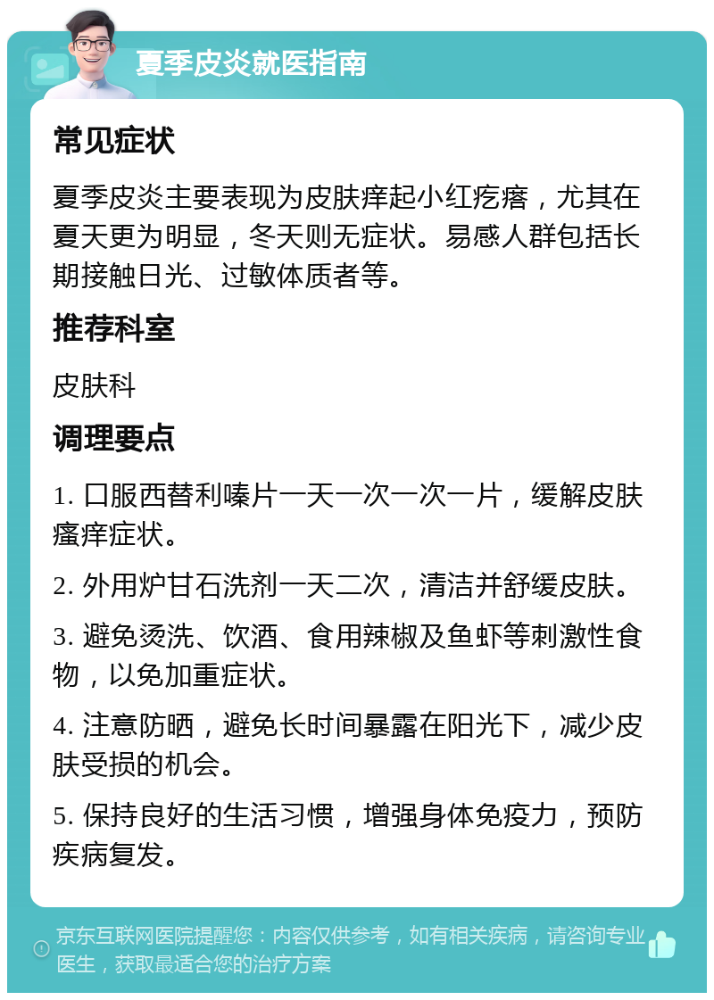 夏季皮炎就医指南 常见症状 夏季皮炎主要表现为皮肤痒起小红疙瘩，尤其在夏天更为明显，冬天则无症状。易感人群包括长期接触日光、过敏体质者等。 推荐科室 皮肤科 调理要点 1. 口服西替利嗪片一天一次一次一片，缓解皮肤瘙痒症状。 2. 外用炉甘石洗剂一天二次，清洁并舒缓皮肤。 3. 避免烫洗、饮酒、食用辣椒及鱼虾等刺激性食物，以免加重症状。 4. 注意防晒，避免长时间暴露在阳光下，减少皮肤受损的机会。 5. 保持良好的生活习惯，增强身体免疫力，预防疾病复发。