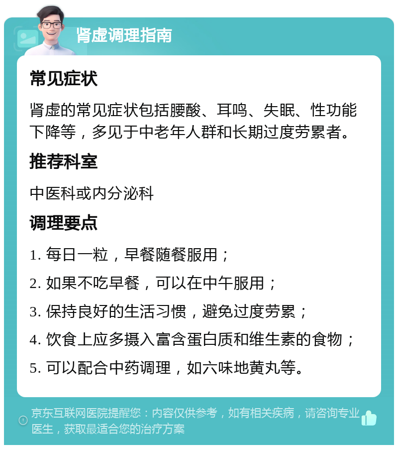 肾虚调理指南 常见症状 肾虚的常见症状包括腰酸、耳鸣、失眠、性功能下降等，多见于中老年人群和长期过度劳累者。 推荐科室 中医科或内分泌科 调理要点 1. 每日一粒，早餐随餐服用； 2. 如果不吃早餐，可以在中午服用； 3. 保持良好的生活习惯，避免过度劳累； 4. 饮食上应多摄入富含蛋白质和维生素的食物； 5. 可以配合中药调理，如六味地黄丸等。