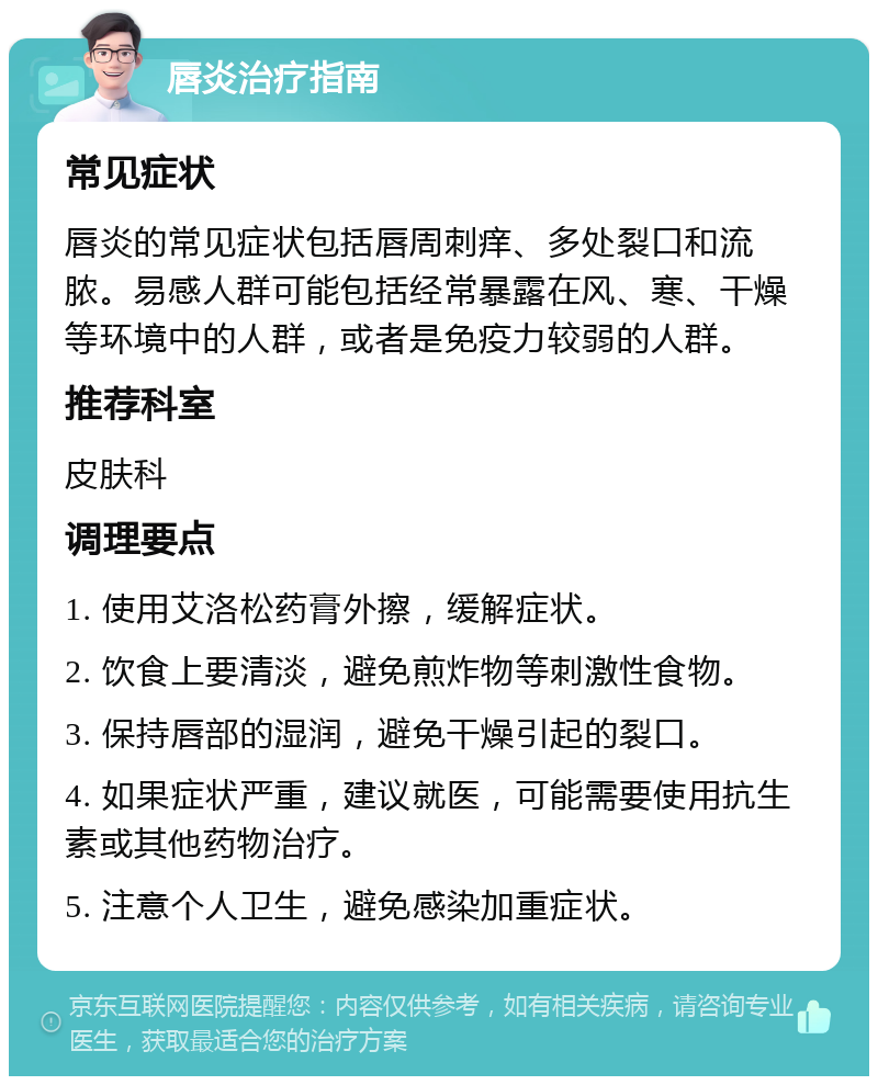 唇炎治疗指南 常见症状 唇炎的常见症状包括唇周刺痒、多处裂口和流脓。易感人群可能包括经常暴露在风、寒、干燥等环境中的人群，或者是免疫力较弱的人群。 推荐科室 皮肤科 调理要点 1. 使用艾洛松药膏外擦，缓解症状。 2. 饮食上要清淡，避免煎炸物等刺激性食物。 3. 保持唇部的湿润，避免干燥引起的裂口。 4. 如果症状严重，建议就医，可能需要使用抗生素或其他药物治疗。 5. 注意个人卫生，避免感染加重症状。