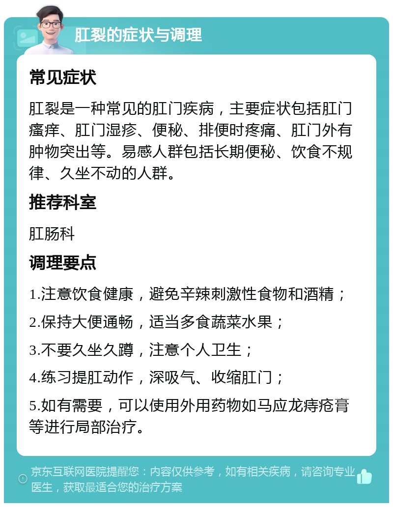 肛裂的症状与调理 常见症状 肛裂是一种常见的肛门疾病，主要症状包括肛门瘙痒、肛门湿疹、便秘、排便时疼痛、肛门外有肿物突出等。易感人群包括长期便秘、饮食不规律、久坐不动的人群。 推荐科室 肛肠科 调理要点 1.注意饮食健康，避免辛辣刺激性食物和酒精； 2.保持大便通畅，适当多食蔬菜水果； 3.不要久坐久蹲，注意个人卫生； 4.练习提肛动作，深吸气、收缩肛门； 5.如有需要，可以使用外用药物如马应龙痔疮膏等进行局部治疗。