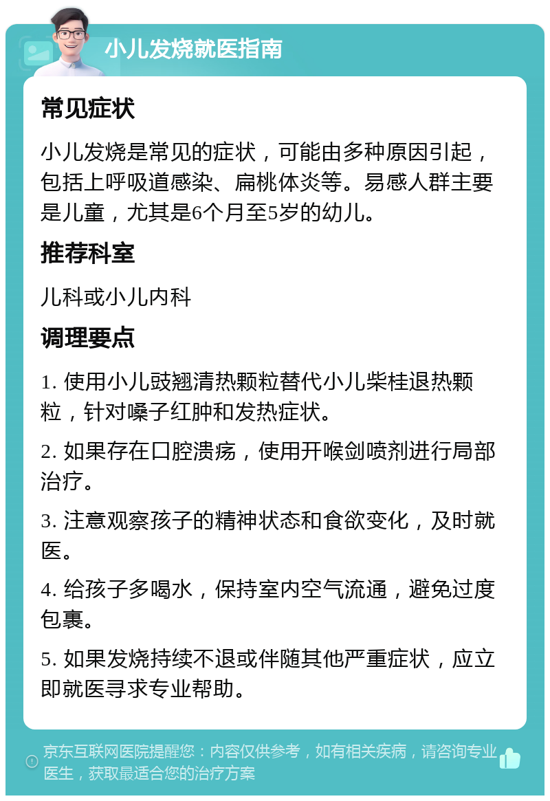 小儿发烧就医指南 常见症状 小儿发烧是常见的症状，可能由多种原因引起，包括上呼吸道感染、扁桃体炎等。易感人群主要是儿童，尤其是6个月至5岁的幼儿。 推荐科室 儿科或小儿内科 调理要点 1. 使用小儿豉翘清热颗粒替代小儿柴桂退热颗粒，针对嗓子红肿和发热症状。 2. 如果存在口腔溃疡，使用开喉剑喷剂进行局部治疗。 3. 注意观察孩子的精神状态和食欲变化，及时就医。 4. 给孩子多喝水，保持室内空气流通，避免过度包裹。 5. 如果发烧持续不退或伴随其他严重症状，应立即就医寻求专业帮助。