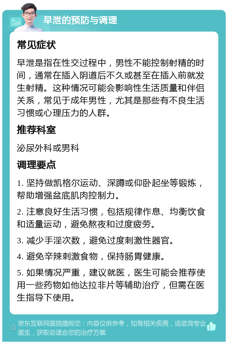 早泄的预防与调理 常见症状 早泄是指在性交过程中，男性不能控制射精的时间，通常在插入阴道后不久或甚至在插入前就发生射精。这种情况可能会影响性生活质量和伴侣关系，常见于成年男性，尤其是那些有不良生活习惯或心理压力的人群。 推荐科室 泌尿外科或男科 调理要点 1. 坚持做凯格尔运动、深蹲或仰卧起坐等锻炼，帮助增强盆底肌肉控制力。 2. 注意良好生活习惯，包括规律作息、均衡饮食和适量运动，避免熬夜和过度疲劳。 3. 减少手淫次数，避免过度刺激性器官。 4. 避免辛辣刺激食物，保持肠胃健康。 5. 如果情况严重，建议就医，医生可能会推荐使用一些药物如他达拉非片等辅助治疗，但需在医生指导下使用。