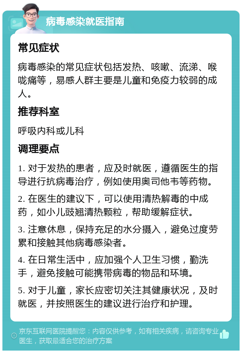 病毒感染就医指南 常见症状 病毒感染的常见症状包括发热、咳嗽、流涕、喉咙痛等，易感人群主要是儿童和免疫力较弱的成人。 推荐科室 呼吸内科或儿科 调理要点 1. 对于发热的患者，应及时就医，遵循医生的指导进行抗病毒治疗，例如使用奥司他韦等药物。 2. 在医生的建议下，可以使用清热解毒的中成药，如小儿豉翘清热颗粒，帮助缓解症状。 3. 注意休息，保持充足的水分摄入，避免过度劳累和接触其他病毒感染者。 4. 在日常生活中，应加强个人卫生习惯，勤洗手，避免接触可能携带病毒的物品和环境。 5. 对于儿童，家长应密切关注其健康状况，及时就医，并按照医生的建议进行治疗和护理。