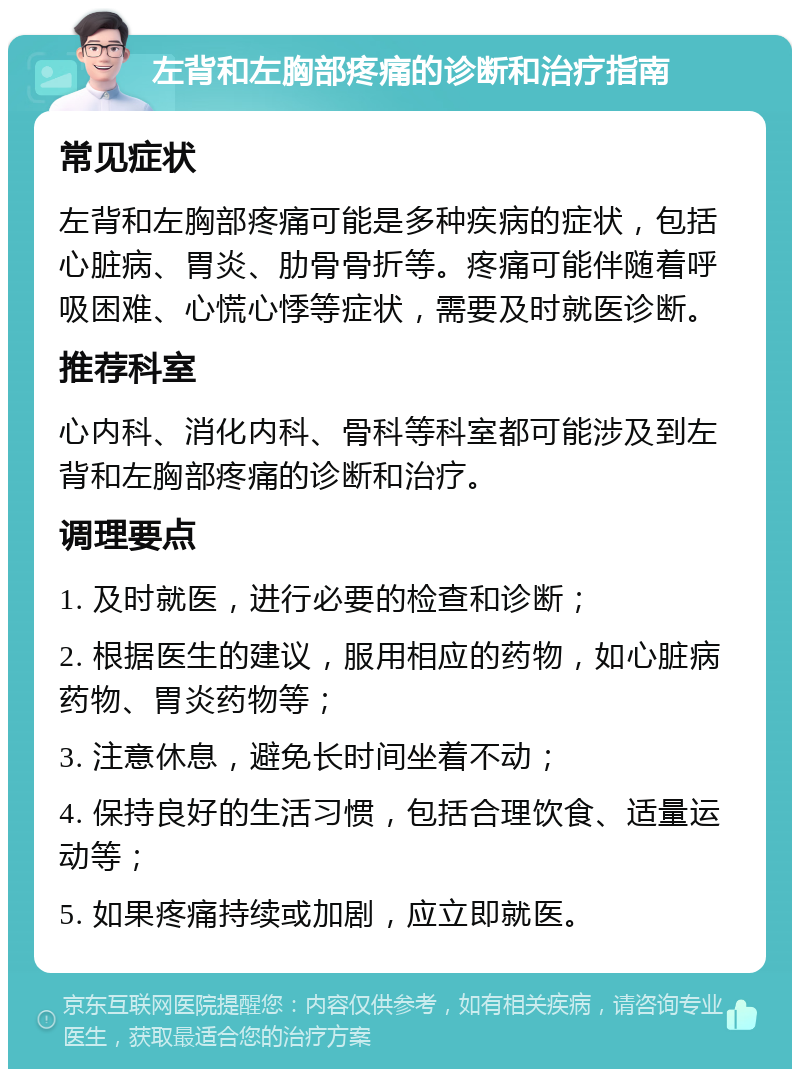 左背和左胸部疼痛的诊断和治疗指南 常见症状 左背和左胸部疼痛可能是多种疾病的症状，包括心脏病、胃炎、肋骨骨折等。疼痛可能伴随着呼吸困难、心慌心悸等症状，需要及时就医诊断。 推荐科室 心内科、消化内科、骨科等科室都可能涉及到左背和左胸部疼痛的诊断和治疗。 调理要点 1. 及时就医，进行必要的检查和诊断； 2. 根据医生的建议，服用相应的药物，如心脏病药物、胃炎药物等； 3. 注意休息，避免长时间坐着不动； 4. 保持良好的生活习惯，包括合理饮食、适量运动等； 5. 如果疼痛持续或加剧，应立即就医。