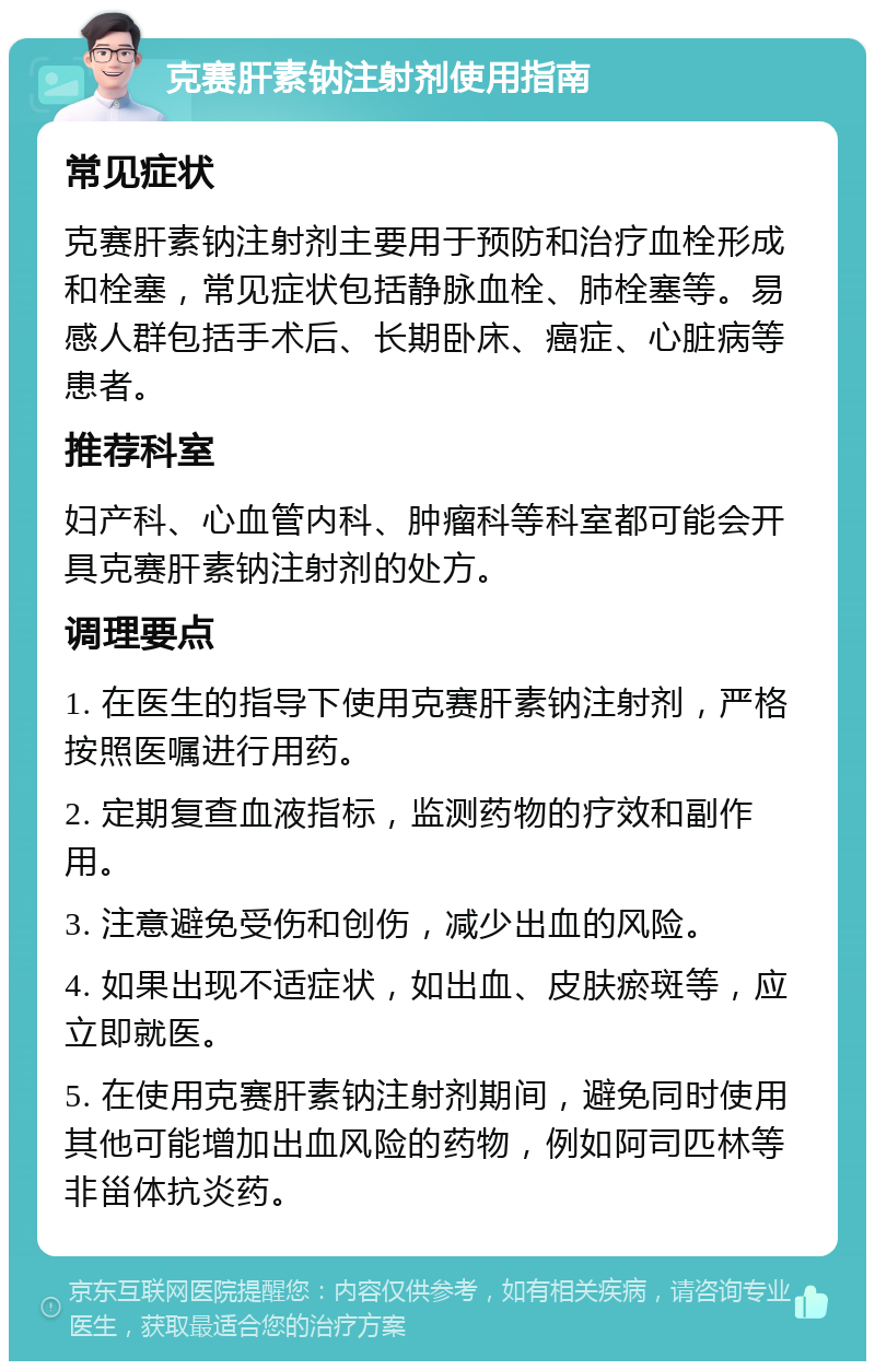 克赛肝素钠注射剂使用指南 常见症状 克赛肝素钠注射剂主要用于预防和治疗血栓形成和栓塞，常见症状包括静脉血栓、肺栓塞等。易感人群包括手术后、长期卧床、癌症、心脏病等患者。 推荐科室 妇产科、心血管内科、肿瘤科等科室都可能会开具克赛肝素钠注射剂的处方。 调理要点 1. 在医生的指导下使用克赛肝素钠注射剂，严格按照医嘱进行用药。 2. 定期复查血液指标，监测药物的疗效和副作用。 3. 注意避免受伤和创伤，减少出血的风险。 4. 如果出现不适症状，如出血、皮肤瘀斑等，应立即就医。 5. 在使用克赛肝素钠注射剂期间，避免同时使用其他可能增加出血风险的药物，例如阿司匹林等非甾体抗炎药。