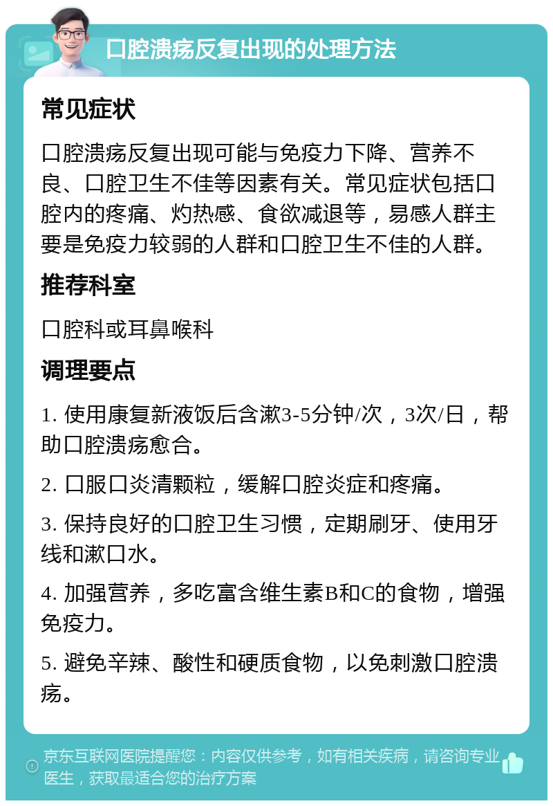 口腔溃疡反复出现的处理方法 常见症状 口腔溃疡反复出现可能与免疫力下降、营养不良、口腔卫生不佳等因素有关。常见症状包括口腔内的疼痛、灼热感、食欲减退等，易感人群主要是免疫力较弱的人群和口腔卫生不佳的人群。 推荐科室 口腔科或耳鼻喉科 调理要点 1. 使用康复新液饭后含漱3-5分钟/次，3次/日，帮助口腔溃疡愈合。 2. 口服口炎清颗粒，缓解口腔炎症和疼痛。 3. 保持良好的口腔卫生习惯，定期刷牙、使用牙线和漱口水。 4. 加强营养，多吃富含维生素B和C的食物，增强免疫力。 5. 避免辛辣、酸性和硬质食物，以免刺激口腔溃疡。