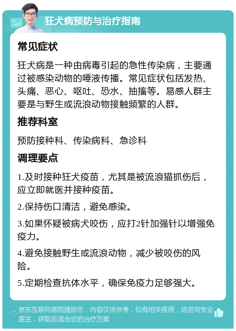 狂犬病预防与治疗指南 常见症状 狂犬病是一种由病毒引起的急性传染病，主要通过被感染动物的唾液传播。常见症状包括发热、头痛、恶心、呕吐、恐水、抽搐等。易感人群主要是与野生或流浪动物接触频繁的人群。 推荐科室 预防接种科、传染病科、急诊科 调理要点 1.及时接种狂犬疫苗，尤其是被流浪猫抓伤后，应立即就医并接种疫苗。 2.保持伤口清洁，避免感染。 3.如果怀疑被病犬咬伤，应打2针加强针以增强免疫力。 4.避免接触野生或流浪动物，减少被咬伤的风险。 5.定期检查抗体水平，确保免疫力足够强大。