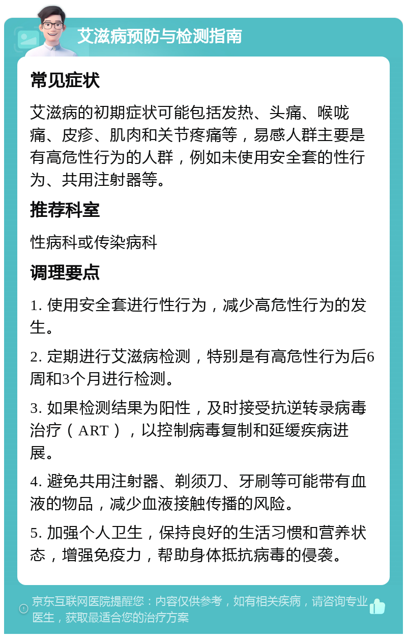 艾滋病预防与检测指南 常见症状 艾滋病的初期症状可能包括发热、头痛、喉咙痛、皮疹、肌肉和关节疼痛等，易感人群主要是有高危性行为的人群，例如未使用安全套的性行为、共用注射器等。 推荐科室 性病科或传染病科 调理要点 1. 使用安全套进行性行为，减少高危性行为的发生。 2. 定期进行艾滋病检测，特别是有高危性行为后6周和3个月进行检测。 3. 如果检测结果为阳性，及时接受抗逆转录病毒治疗（ART），以控制病毒复制和延缓疾病进展。 4. 避免共用注射器、剃须刀、牙刷等可能带有血液的物品，减少血液接触传播的风险。 5. 加强个人卫生，保持良好的生活习惯和营养状态，增强免疫力，帮助身体抵抗病毒的侵袭。