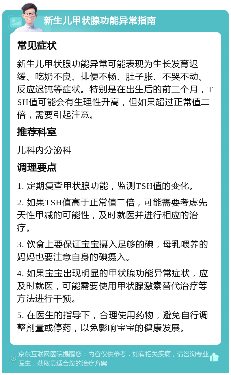 新生儿甲状腺功能异常指南 常见症状 新生儿甲状腺功能异常可能表现为生长发育迟缓、吃奶不良、排便不畅、肚子胀、不哭不动、反应迟钝等症状。特别是在出生后的前三个月，TSH值可能会有生理性升高，但如果超过正常值二倍，需要引起注意。 推荐科室 儿科内分泌科 调理要点 1. 定期复查甲状腺功能，监测TSH值的变化。 2. 如果TSH值高于正常值二倍，可能需要考虑先天性甲减的可能性，及时就医并进行相应的治疗。 3. 饮食上要保证宝宝摄入足够的碘，母乳喂养的妈妈也要注意自身的碘摄入。 4. 如果宝宝出现明显的甲状腺功能异常症状，应及时就医，可能需要使用甲状腺激素替代治疗等方法进行干预。 5. 在医生的指导下，合理使用药物，避免自行调整剂量或停药，以免影响宝宝的健康发展。