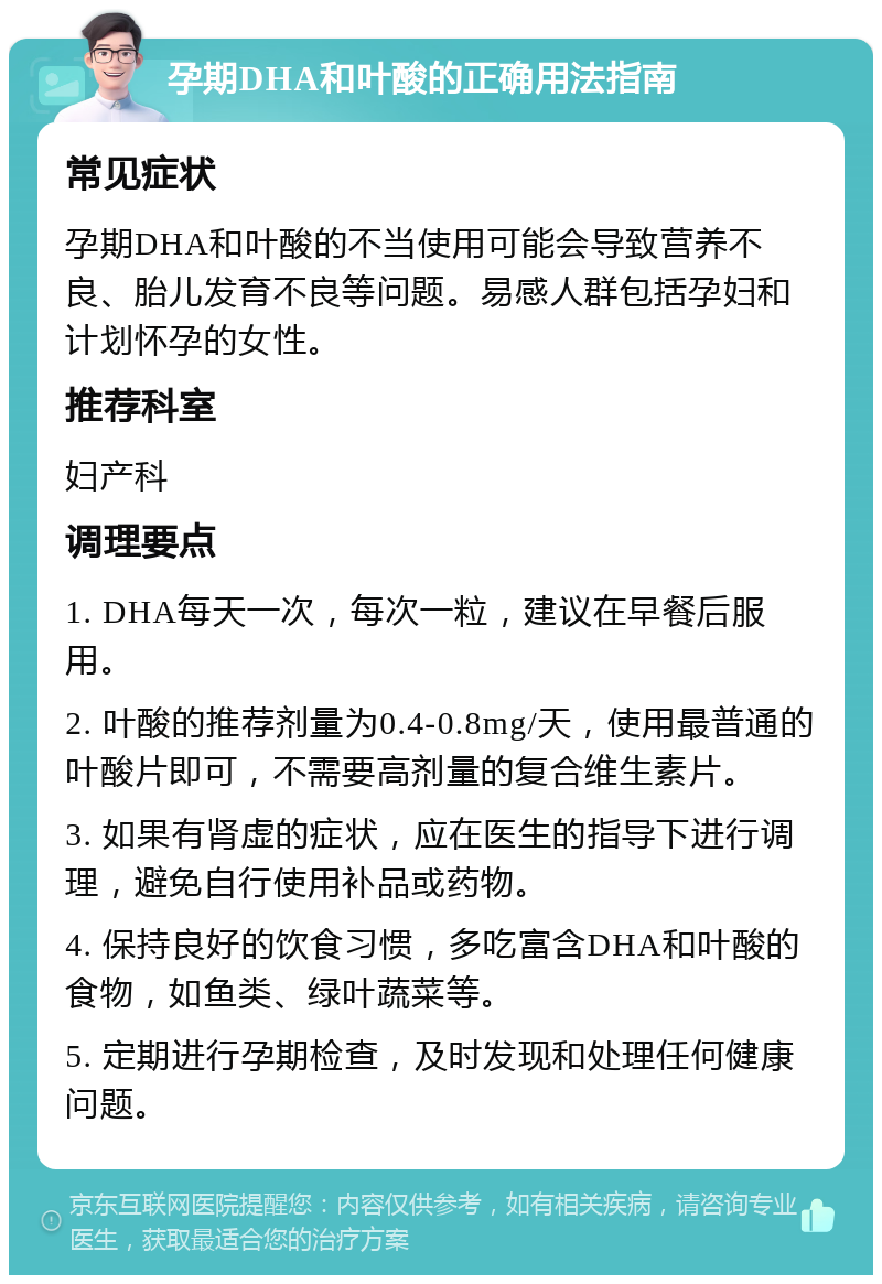 孕期DHA和叶酸的正确用法指南 常见症状 孕期DHA和叶酸的不当使用可能会导致营养不良、胎儿发育不良等问题。易感人群包括孕妇和计划怀孕的女性。 推荐科室 妇产科 调理要点 1. DHA每天一次，每次一粒，建议在早餐后服用。 2. 叶酸的推荐剂量为0.4-0.8mg/天，使用最普通的叶酸片即可，不需要高剂量的复合维生素片。 3. 如果有肾虚的症状，应在医生的指导下进行调理，避免自行使用补品或药物。 4. 保持良好的饮食习惯，多吃富含DHA和叶酸的食物，如鱼类、绿叶蔬菜等。 5. 定期进行孕期检查，及时发现和处理任何健康问题。