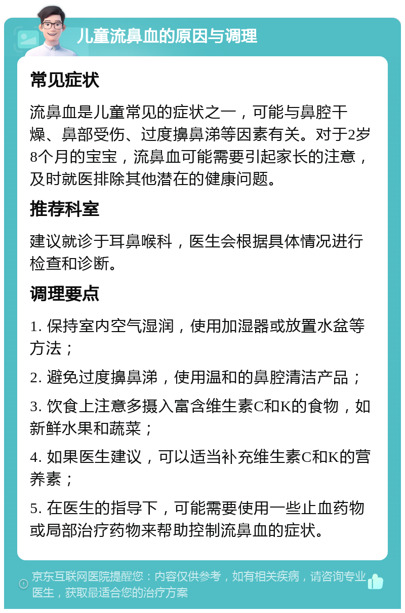 儿童流鼻血的原因与调理 常见症状 流鼻血是儿童常见的症状之一，可能与鼻腔干燥、鼻部受伤、过度擤鼻涕等因素有关。对于2岁8个月的宝宝，流鼻血可能需要引起家长的注意，及时就医排除其他潜在的健康问题。 推荐科室 建议就诊于耳鼻喉科，医生会根据具体情况进行检查和诊断。 调理要点 1. 保持室内空气湿润，使用加湿器或放置水盆等方法； 2. 避免过度擤鼻涕，使用温和的鼻腔清洁产品； 3. 饮食上注意多摄入富含维生素C和K的食物，如新鲜水果和蔬菜； 4. 如果医生建议，可以适当补充维生素C和K的营养素； 5. 在医生的指导下，可能需要使用一些止血药物或局部治疗药物来帮助控制流鼻血的症状。