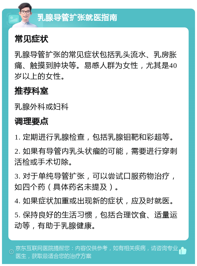 乳腺导管扩张就医指南 常见症状 乳腺导管扩张的常见症状包括乳头流水、乳房胀痛、触摸到肿块等。易感人群为女性，尤其是40岁以上的女性。 推荐科室 乳腺外科或妇科 调理要点 1. 定期进行乳腺检查，包括乳腺钼靶和彩超等。 2. 如果有导管内乳头状瘤的可能，需要进行穿刺活检或手术切除。 3. 对于单纯导管扩张，可以尝试口服药物治疗，如四个药（具体药名未提及）。 4. 如果症状加重或出现新的症状，应及时就医。 5. 保持良好的生活习惯，包括合理饮食、适量运动等，有助于乳腺健康。