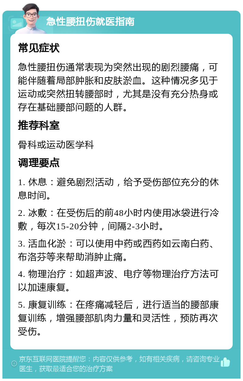 急性腰扭伤就医指南 常见症状 急性腰扭伤通常表现为突然出现的剧烈腰痛，可能伴随着局部肿胀和皮肤淤血。这种情况多见于运动或突然扭转腰部时，尤其是没有充分热身或存在基础腰部问题的人群。 推荐科室 骨科或运动医学科 调理要点 1. 休息：避免剧烈活动，给予受伤部位充分的休息时间。 2. 冰敷：在受伤后的前48小时内使用冰袋进行冷敷，每次15-20分钟，间隔2-3小时。 3. 活血化淤：可以使用中药或西药如云南白药、布洛芬等来帮助消肿止痛。 4. 物理治疗：如超声波、电疗等物理治疗方法可以加速康复。 5. 康复训练：在疼痛减轻后，进行适当的腰部康复训练，增强腰部肌肉力量和灵活性，预防再次受伤。