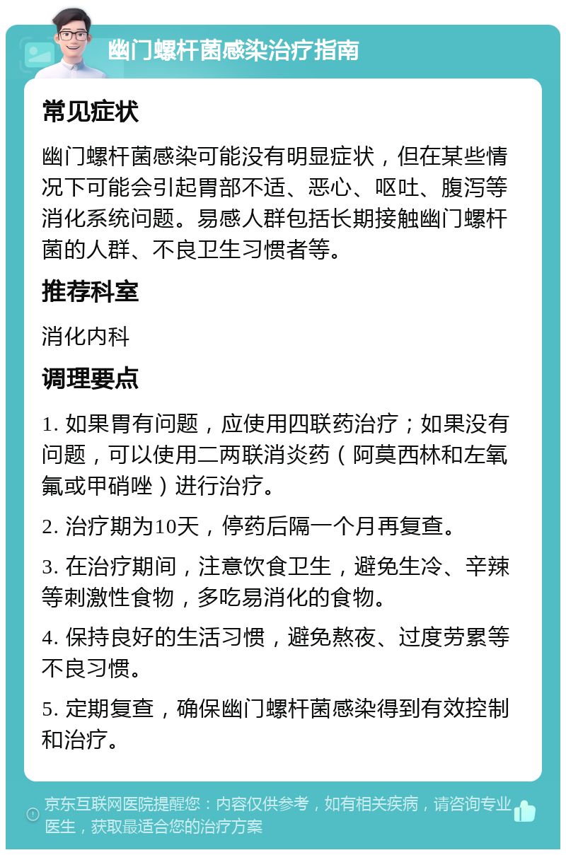 幽门螺杆菌感染治疗指南 常见症状 幽门螺杆菌感染可能没有明显症状，但在某些情况下可能会引起胃部不适、恶心、呕吐、腹泻等消化系统问题。易感人群包括长期接触幽门螺杆菌的人群、不良卫生习惯者等。 推荐科室 消化内科 调理要点 1. 如果胃有问题，应使用四联药治疗；如果没有问题，可以使用二两联消炎药（阿莫西林和左氧氟或甲硝唑）进行治疗。 2. 治疗期为10天，停药后隔一个月再复查。 3. 在治疗期间，注意饮食卫生，避免生冷、辛辣等刺激性食物，多吃易消化的食物。 4. 保持良好的生活习惯，避免熬夜、过度劳累等不良习惯。 5. 定期复查，确保幽门螺杆菌感染得到有效控制和治疗。