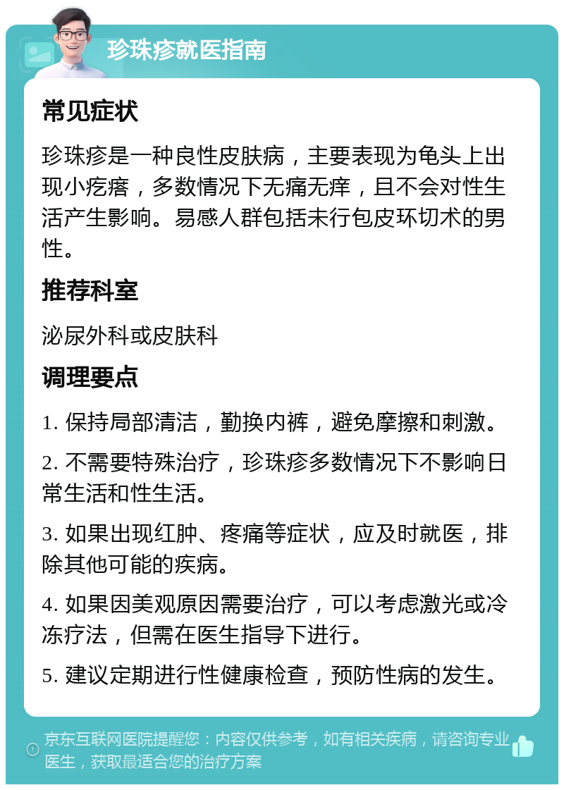 珍珠疹就医指南 常见症状 珍珠疹是一种良性皮肤病，主要表现为龟头上出现小疙瘩，多数情况下无痛无痒，且不会对性生活产生影响。易感人群包括未行包皮环切术的男性。 推荐科室 泌尿外科或皮肤科 调理要点 1. 保持局部清洁，勤换内裤，避免摩擦和刺激。 2. 不需要特殊治疗，珍珠疹多数情况下不影响日常生活和性生活。 3. 如果出现红肿、疼痛等症状，应及时就医，排除其他可能的疾病。 4. 如果因美观原因需要治疗，可以考虑激光或冷冻疗法，但需在医生指导下进行。 5. 建议定期进行性健康检查，预防性病的发生。