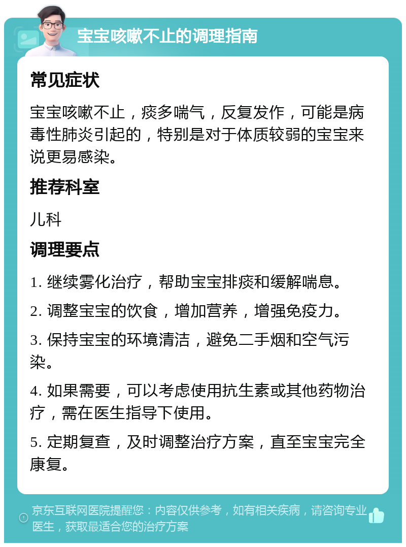 宝宝咳嗽不止的调理指南 常见症状 宝宝咳嗽不止，痰多喘气，反复发作，可能是病毒性肺炎引起的，特别是对于体质较弱的宝宝来说更易感染。 推荐科室 儿科 调理要点 1. 继续雾化治疗，帮助宝宝排痰和缓解喘息。 2. 调整宝宝的饮食，增加营养，增强免疫力。 3. 保持宝宝的环境清洁，避免二手烟和空气污染。 4. 如果需要，可以考虑使用抗生素或其他药物治疗，需在医生指导下使用。 5. 定期复查，及时调整治疗方案，直至宝宝完全康复。