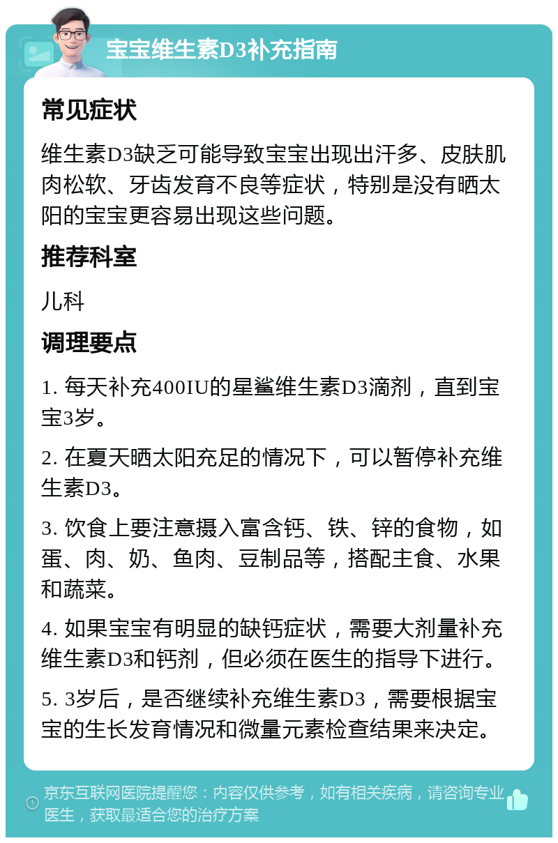 宝宝维生素D3补充指南 常见症状 维生素D3缺乏可能导致宝宝出现出汗多、皮肤肌肉松软、牙齿发育不良等症状，特别是没有晒太阳的宝宝更容易出现这些问题。 推荐科室 儿科 调理要点 1. 每天补充400IU的星鲨维生素D3滴剂，直到宝宝3岁。 2. 在夏天晒太阳充足的情况下，可以暂停补充维生素D3。 3. 饮食上要注意摄入富含钙、铁、锌的食物，如蛋、肉、奶、鱼肉、豆制品等，搭配主食、水果和蔬菜。 4. 如果宝宝有明显的缺钙症状，需要大剂量补充维生素D3和钙剂，但必须在医生的指导下进行。 5. 3岁后，是否继续补充维生素D3，需要根据宝宝的生长发育情况和微量元素检查结果来决定。