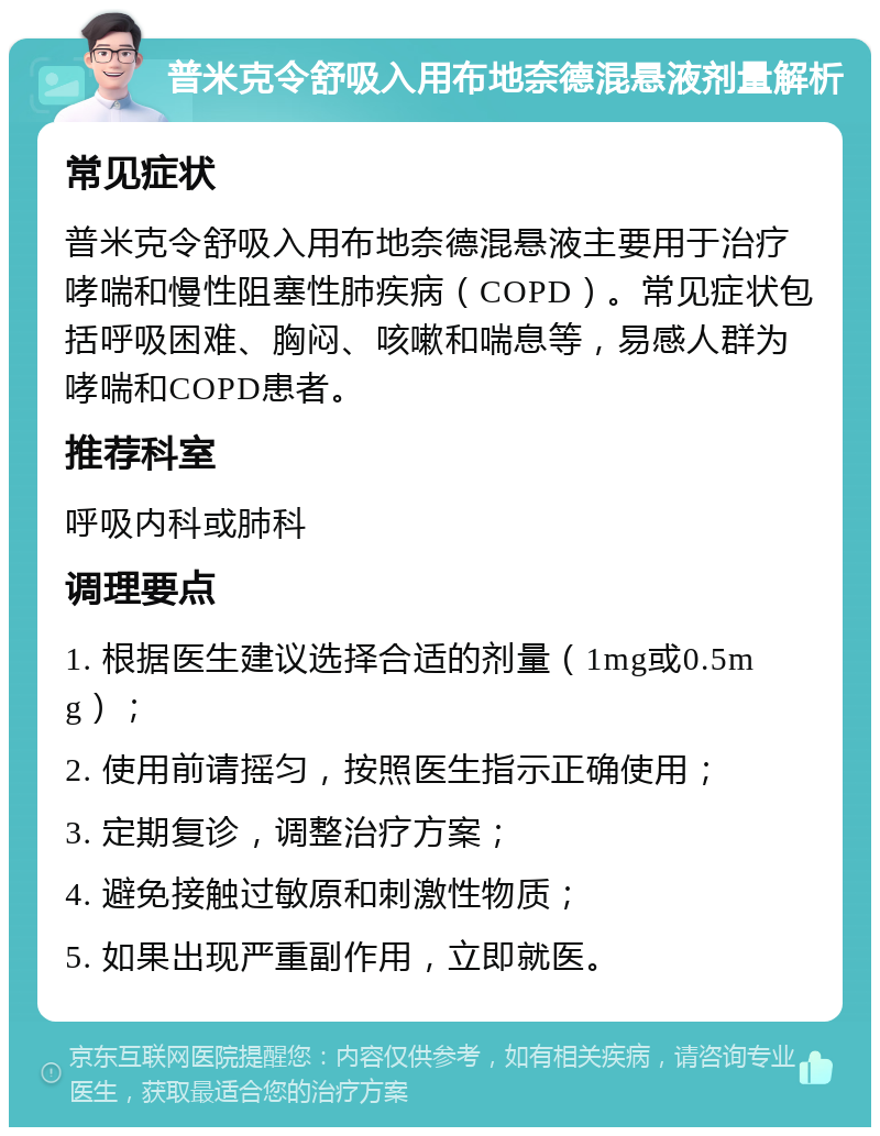 普米克令舒吸入用布地奈德混悬液剂量解析 常见症状 普米克令舒吸入用布地奈德混悬液主要用于治疗哮喘和慢性阻塞性肺疾病（COPD）。常见症状包括呼吸困难、胸闷、咳嗽和喘息等，易感人群为哮喘和COPD患者。 推荐科室 呼吸内科或肺科 调理要点 1. 根据医生建议选择合适的剂量（1mg或0.5mg）； 2. 使用前请摇匀，按照医生指示正确使用； 3. 定期复诊，调整治疗方案； 4. 避免接触过敏原和刺激性物质； 5. 如果出现严重副作用，立即就医。