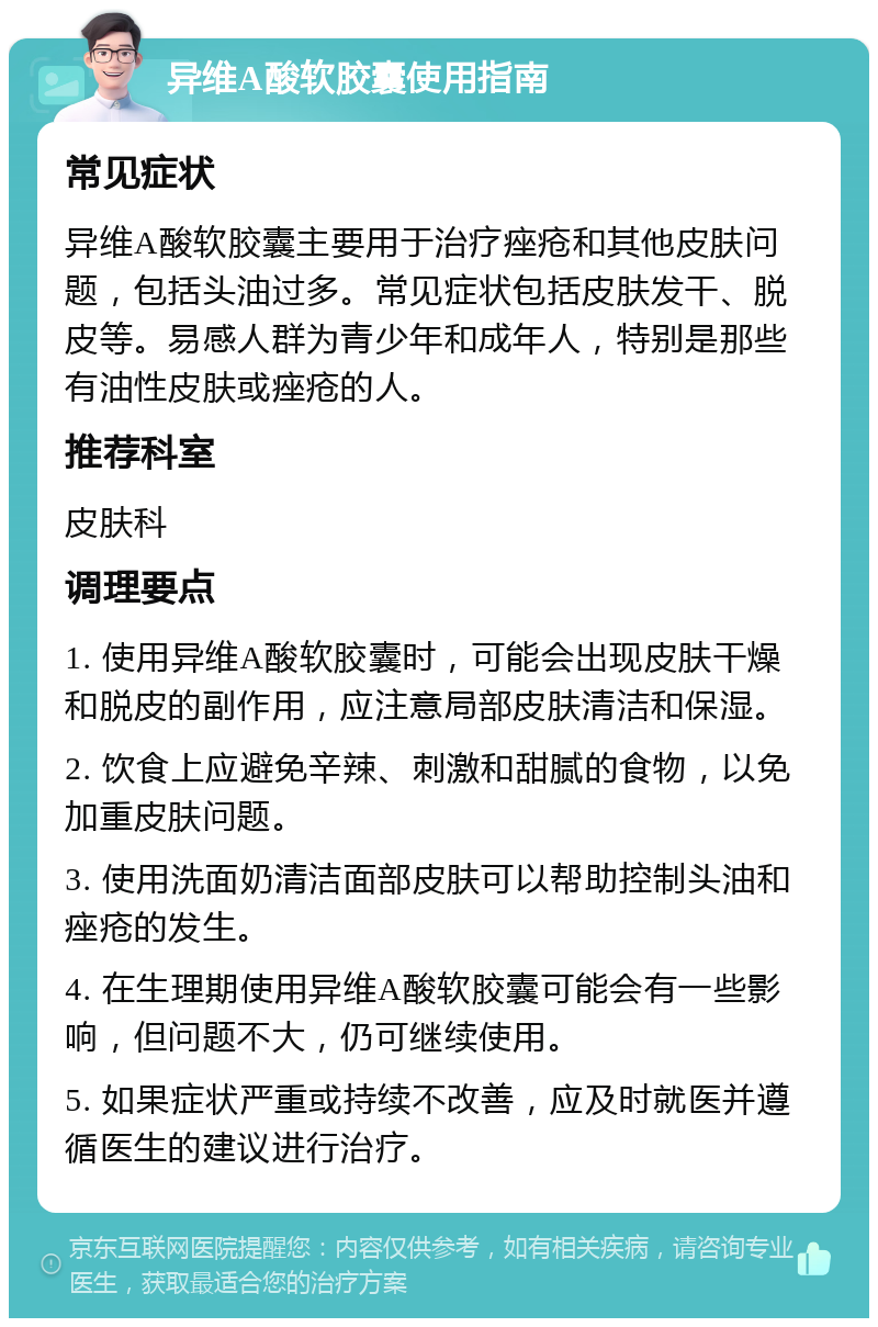 异维A酸软胶囊使用指南 常见症状 异维A酸软胶囊主要用于治疗痤疮和其他皮肤问题，包括头油过多。常见症状包括皮肤发干、脱皮等。易感人群为青少年和成年人，特别是那些有油性皮肤或痤疮的人。 推荐科室 皮肤科 调理要点 1. 使用异维A酸软胶囊时，可能会出现皮肤干燥和脱皮的副作用，应注意局部皮肤清洁和保湿。 2. 饮食上应避免辛辣、刺激和甜腻的食物，以免加重皮肤问题。 3. 使用洗面奶清洁面部皮肤可以帮助控制头油和痤疮的发生。 4. 在生理期使用异维A酸软胶囊可能会有一些影响，但问题不大，仍可继续使用。 5. 如果症状严重或持续不改善，应及时就医并遵循医生的建议进行治疗。