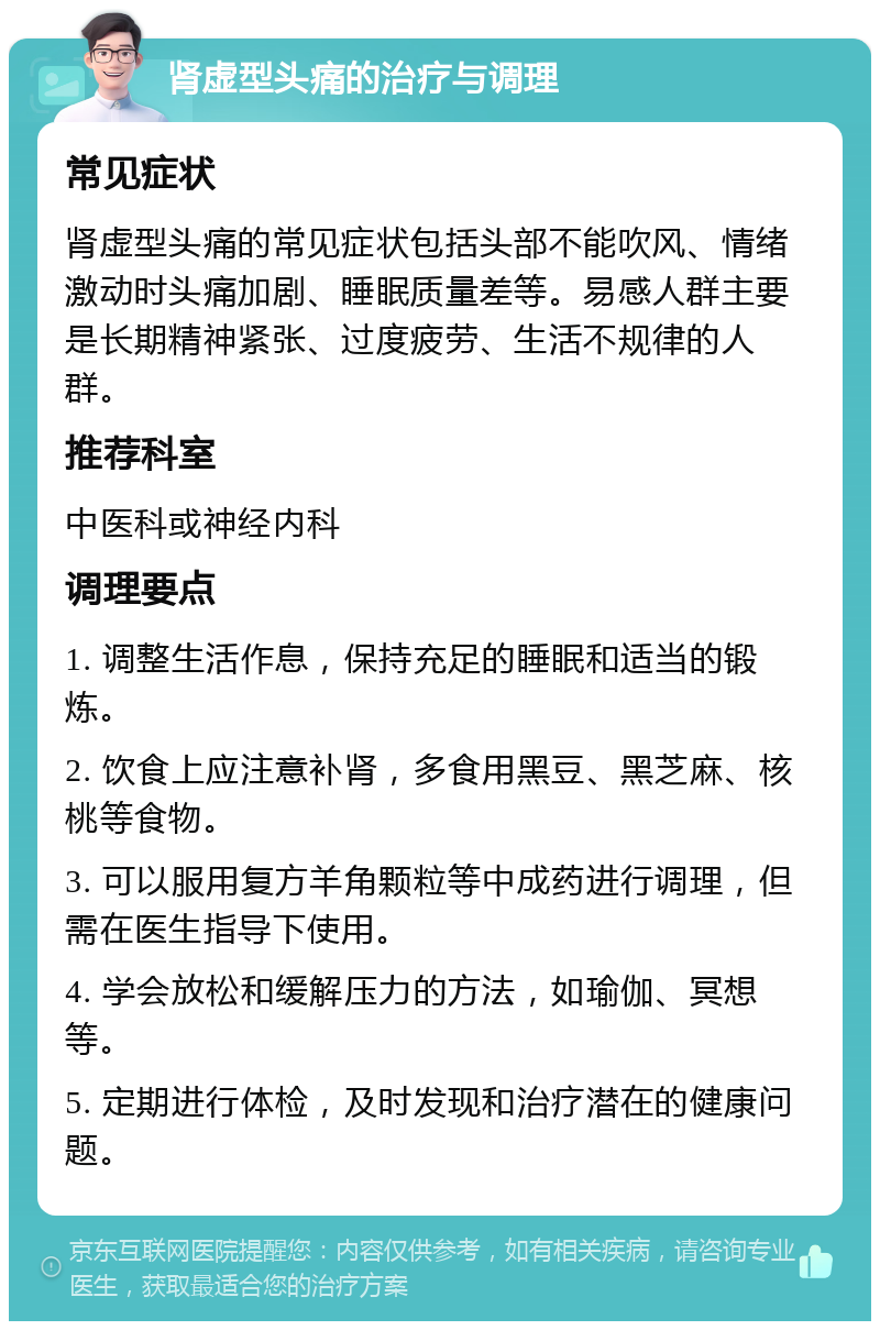 肾虚型头痛的治疗与调理 常见症状 肾虚型头痛的常见症状包括头部不能吹风、情绪激动时头痛加剧、睡眠质量差等。易感人群主要是长期精神紧张、过度疲劳、生活不规律的人群。 推荐科室 中医科或神经内科 调理要点 1. 调整生活作息，保持充足的睡眠和适当的锻炼。 2. 饮食上应注意补肾，多食用黑豆、黑芝麻、核桃等食物。 3. 可以服用复方羊角颗粒等中成药进行调理，但需在医生指导下使用。 4. 学会放松和缓解压力的方法，如瑜伽、冥想等。 5. 定期进行体检，及时发现和治疗潜在的健康问题。