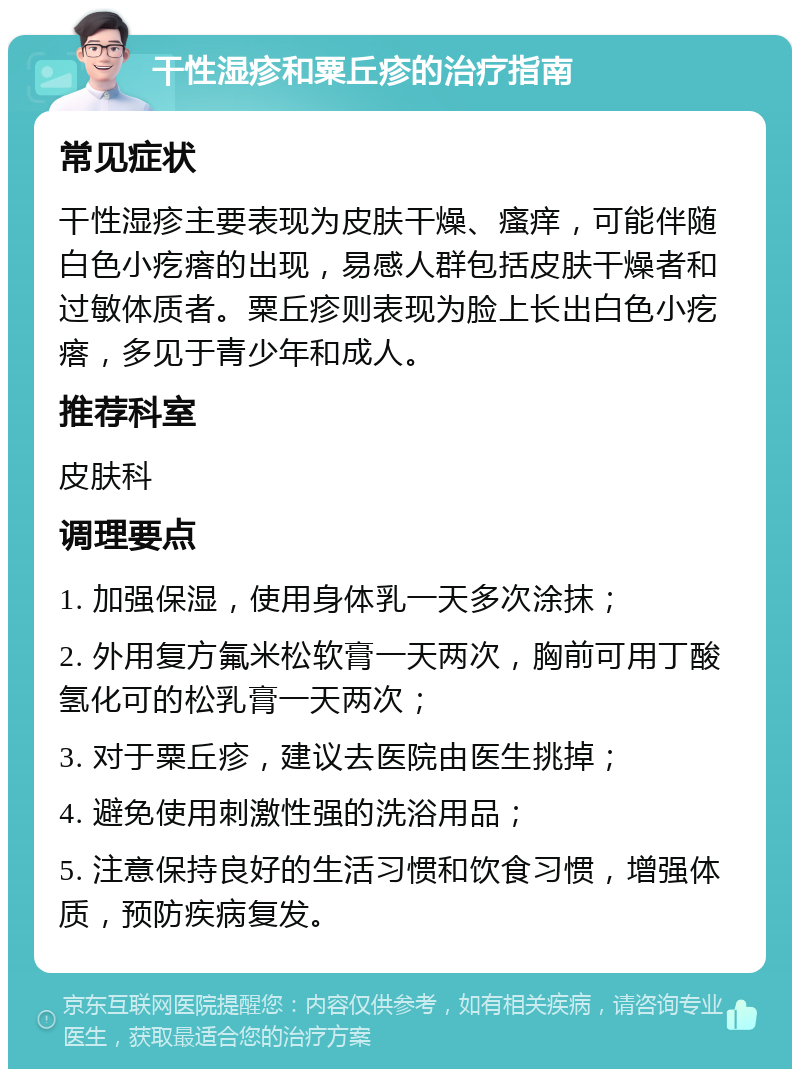 干性湿疹和粟丘疹的治疗指南 常见症状 干性湿疹主要表现为皮肤干燥、瘙痒，可能伴随白色小疙瘩的出现，易感人群包括皮肤干燥者和过敏体质者。粟丘疹则表现为脸上长出白色小疙瘩，多见于青少年和成人。 推荐科室 皮肤科 调理要点 1. 加强保湿，使用身体乳一天多次涂抹； 2. 外用复方氟米松软膏一天两次，胸前可用丁酸氢化可的松乳膏一天两次； 3. 对于粟丘疹，建议去医院由医生挑掉； 4. 避免使用刺激性强的洗浴用品； 5. 注意保持良好的生活习惯和饮食习惯，增强体质，预防疾病复发。