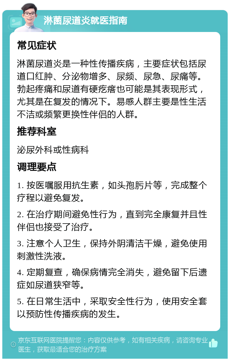 淋菌尿道炎就医指南 常见症状 淋菌尿道炎是一种性传播疾病，主要症状包括尿道口红肿、分泌物增多、尿频、尿急、尿痛等。勃起疼痛和尿道有硬疙瘩也可能是其表现形式，尤其是在复发的情况下。易感人群主要是性生活不洁或频繁更换性伴侣的人群。 推荐科室 泌尿外科或性病科 调理要点 1. 按医嘱服用抗生素，如头孢肟片等，完成整个疗程以避免复发。 2. 在治疗期间避免性行为，直到完全康复并且性伴侣也接受了治疗。 3. 注意个人卫生，保持外阴清洁干燥，避免使用刺激性洗液。 4. 定期复查，确保病情完全消失，避免留下后遗症如尿道狭窄等。 5. 在日常生活中，采取安全性行为，使用安全套以预防性传播疾病的发生。