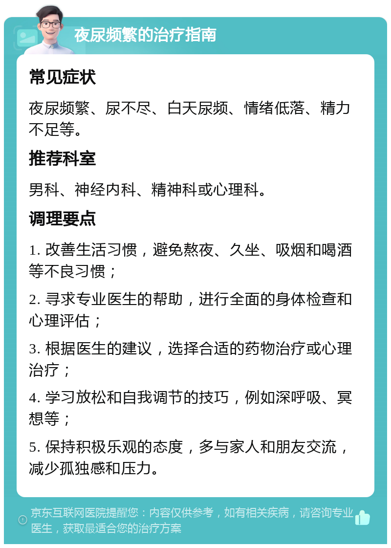 夜尿频繁的治疗指南 常见症状 夜尿频繁、尿不尽、白天尿频、情绪低落、精力不足等。 推荐科室 男科、神经内科、精神科或心理科。 调理要点 1. 改善生活习惯，避免熬夜、久坐、吸烟和喝酒等不良习惯； 2. 寻求专业医生的帮助，进行全面的身体检查和心理评估； 3. 根据医生的建议，选择合适的药物治疗或心理治疗； 4. 学习放松和自我调节的技巧，例如深呼吸、冥想等； 5. 保持积极乐观的态度，多与家人和朋友交流，减少孤独感和压力。