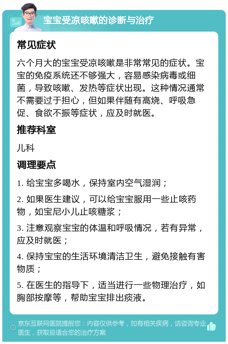 宝宝受凉咳嗽的诊断与治疗 常见症状 六个月大的宝宝受凉咳嗽是非常常见的症状。宝宝的免疫系统还不够强大，容易感染病毒或细菌，导致咳嗽、发热等症状出现。这种情况通常不需要过于担心，但如果伴随有高烧、呼吸急促、食欲不振等症状，应及时就医。 推荐科室 儿科 调理要点 1. 给宝宝多喝水，保持室内空气湿润； 2. 如果医生建议，可以给宝宝服用一些止咳药物，如宝尼小儿止咳糖浆； 3. 注意观察宝宝的体温和呼吸情况，若有异常，应及时就医； 4. 保持宝宝的生活环境清洁卫生，避免接触有害物质； 5. 在医生的指导下，适当进行一些物理治疗，如胸部按摩等，帮助宝宝排出痰液。