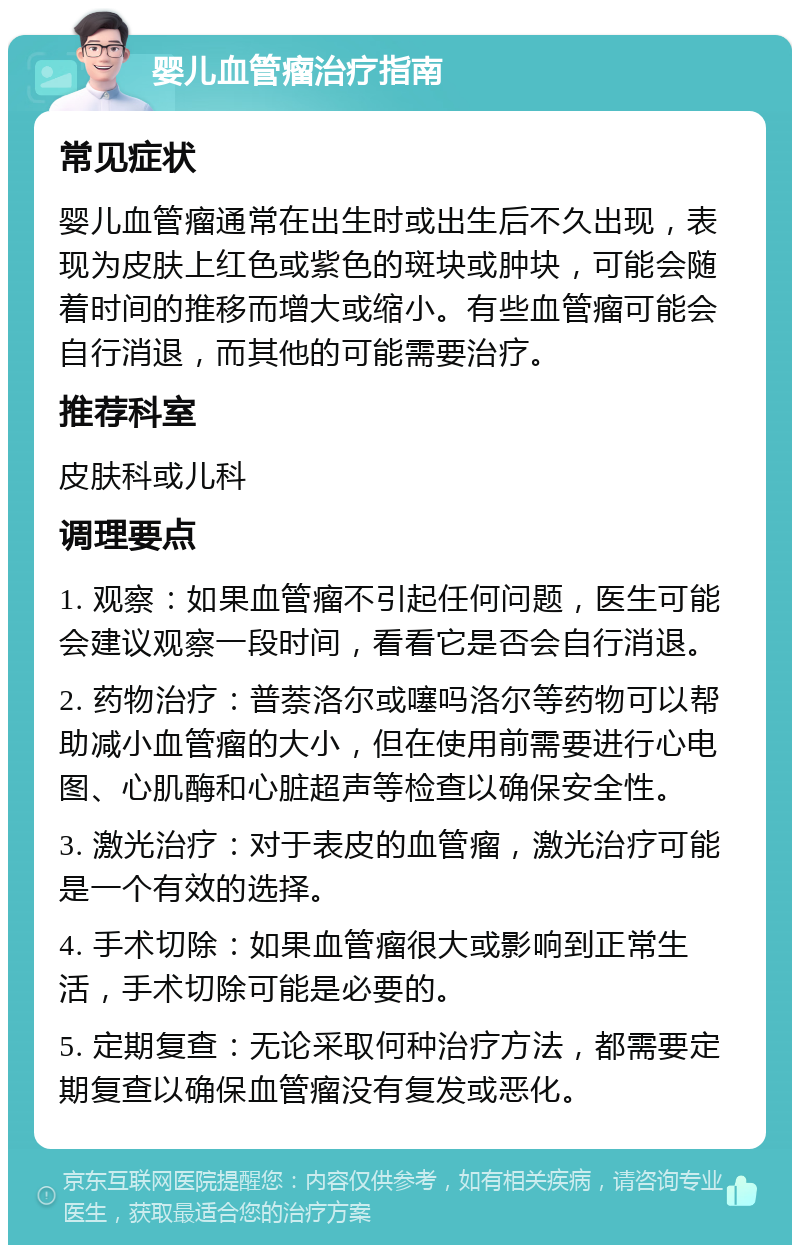 婴儿血管瘤治疗指南 常见症状 婴儿血管瘤通常在出生时或出生后不久出现，表现为皮肤上红色或紫色的斑块或肿块，可能会随着时间的推移而增大或缩小。有些血管瘤可能会自行消退，而其他的可能需要治疗。 推荐科室 皮肤科或儿科 调理要点 1. 观察：如果血管瘤不引起任何问题，医生可能会建议观察一段时间，看看它是否会自行消退。 2. 药物治疗：普萘洛尔或噻吗洛尔等药物可以帮助减小血管瘤的大小，但在使用前需要进行心电图、心肌酶和心脏超声等检查以确保安全性。 3. 激光治疗：对于表皮的血管瘤，激光治疗可能是一个有效的选择。 4. 手术切除：如果血管瘤很大或影响到正常生活，手术切除可能是必要的。 5. 定期复查：无论采取何种治疗方法，都需要定期复查以确保血管瘤没有复发或恶化。