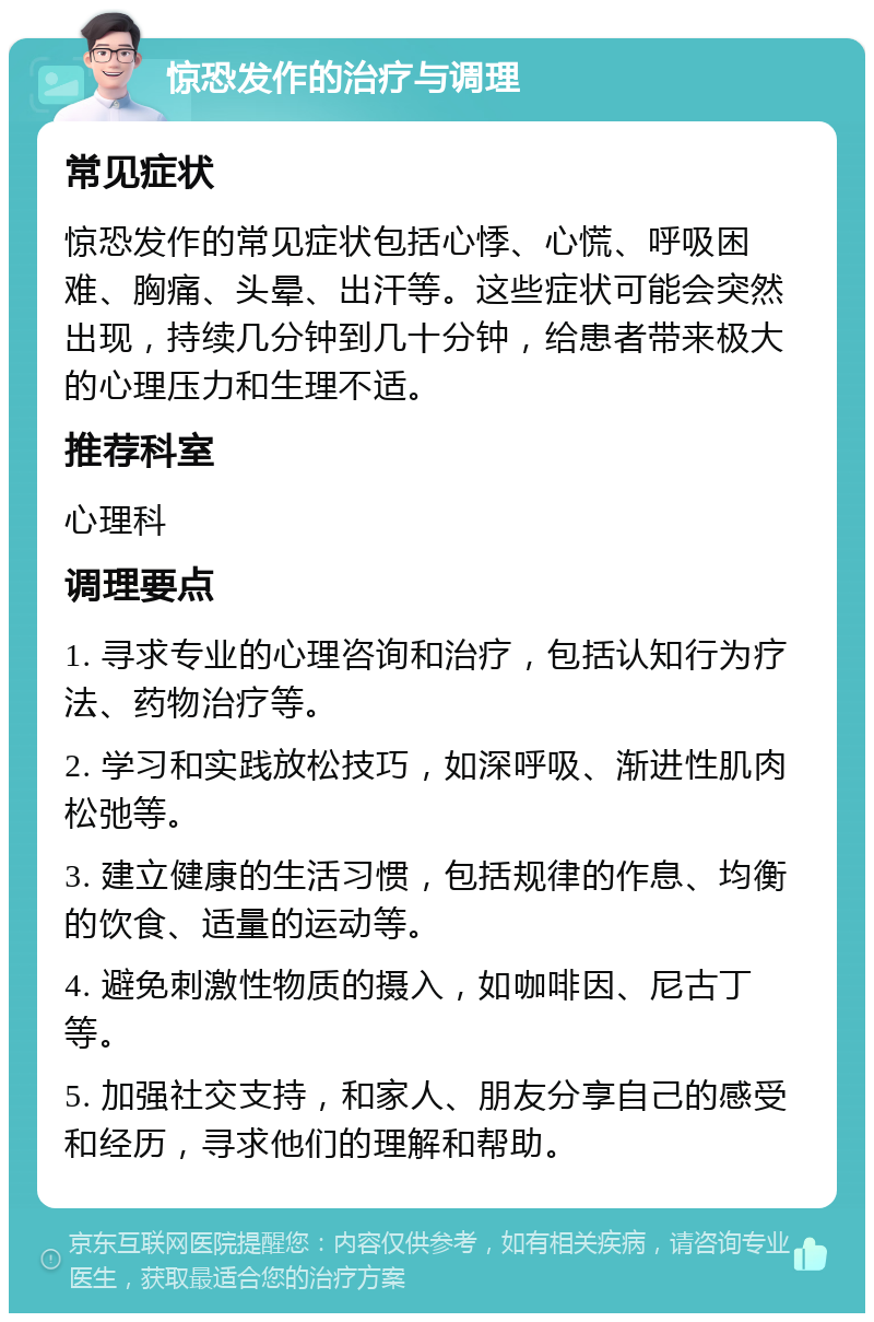 惊恐发作的治疗与调理 常见症状 惊恐发作的常见症状包括心悸、心慌、呼吸困难、胸痛、头晕、出汗等。这些症状可能会突然出现，持续几分钟到几十分钟，给患者带来极大的心理压力和生理不适。 推荐科室 心理科 调理要点 1. 寻求专业的心理咨询和治疗，包括认知行为疗法、药物治疗等。 2. 学习和实践放松技巧，如深呼吸、渐进性肌肉松弛等。 3. 建立健康的生活习惯，包括规律的作息、均衡的饮食、适量的运动等。 4. 避免刺激性物质的摄入，如咖啡因、尼古丁等。 5. 加强社交支持，和家人、朋友分享自己的感受和经历，寻求他们的理解和帮助。