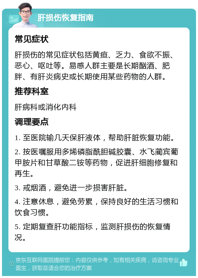 肝损伤恢复指南 常见症状 肝损伤的常见症状包括黄疸、乏力、食欲不振、恶心、呕吐等。易感人群主要是长期酗酒、肥胖、有肝炎病史或长期使用某些药物的人群。 推荐科室 肝病科或消化内科 调理要点 1. 至医院输几天保肝液体，帮助肝脏恢复功能。 2. 按医嘱服用多烯磷脂酰胆碱胶囊、水飞蔺宾葡甲胺片和甘草酸二铵等药物，促进肝细胞修复和再生。 3. 戒烟酒，避免进一步损害肝脏。 4. 注意休息，避免劳累，保持良好的生活习惯和饮食习惯。 5. 定期复查肝功能指标，监测肝损伤的恢复情况。